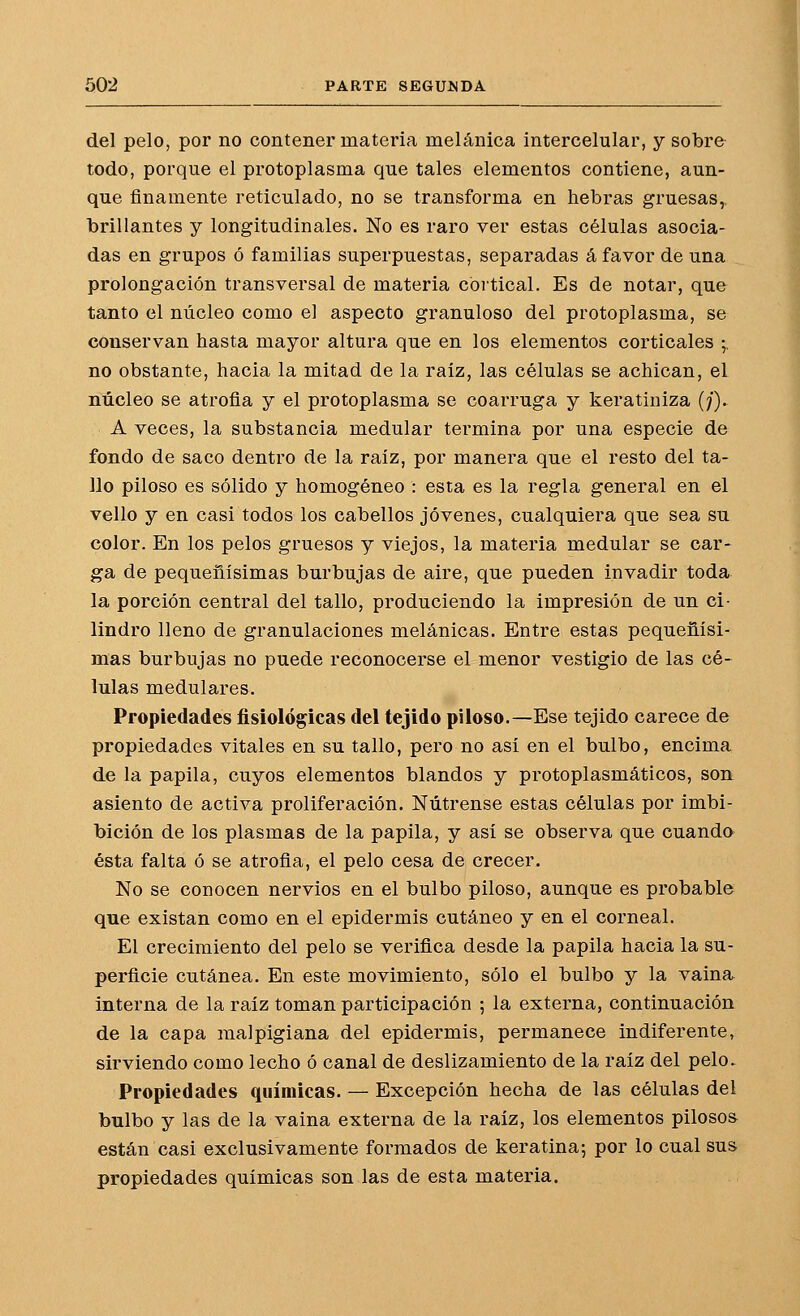 del pelo, por no contener materia melánica intercelular, y sobre todo, porque el protoplasma que tales elementos contiene, aun- que finamente reticulado, no se transforma en hebras gruesas,, brillantes y longitudinales. No es raro ver estas células asocia- das en grupos ó familias superpuestas, separadas á favor de una prolongación transversal de materia cortical. Es de notar, que tanto el núcleo como el aspecto granuloso del protoplasma, se conservan hasta mayor altura que en los elementos corticales -^ no obstante, hacia la mitad de la raíz, las células se achican, el núcleo se atrofia y el protoplasma se coarruga y keratiniza (;'). A veces, la substancia medular termina por una especie de fondo de saco dentro de la raíz, por manera que el resto del ta- llo piloso es sólido y homogéneo : esta es la regla general en el vello y en casi todos los cabellos jóvenes, cualquiera que sea su color. En los pelos gruesos y viejos, la materia medular se car- ga de pequeñísimas burbujas de aire, que pueden invadir toda la porción central del tallo, produciendo la impresión de un ci- lindro lleno de granulaciones melánicas. Entre estas pequeñísi- mas burbujas no puede reconocerse el menor vestigio de las cé- lulas medulares. Propiedades fisiológicas del tejido piloso.—Ese tejido carece de propiedades vitales en su tallo, pero no así en el bulbo, encima de la papila, cuyos elementos blandos y protoplasmáticos, son asiento de activa proliferación. Nútrense estas células por imbi- bición de los plasmas de la papila, y así se observa que cuando ésta falta ó se atrofia, el pelo cesa de crecer. No se conocen nervios en el bulbo piloso, aunque es probable que existan como en el epidermis cutáneo y en el corneal. El crecimiento del pelo se verifica desde la papila hacia la su- perficie cutánea. En este movimiento, sólo el bulbo y la vaina^ interna de la raíz toman participación ; la externa, continuación de la capa malpigiana del epidermis, permanece indiferente» sirviendo como lecho ó canal de deslizamiento de la raíz del pelo. Propiedades químicas. — Excepción hecha de las células del bulbo y las de la vaina externa de la raíz, los elementos pilosos están casi exclusivamente formados de keratina; por lo cual sus propiedades químicas son las de esta materia.