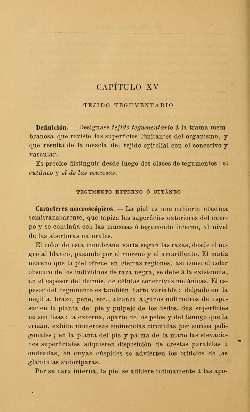 CAPITULO XV TEJIDO TEGUMENTARIO Definición. — Designase tejido tegumentario á la trama mem- branosa que reviste las superficies limitantes del organismo, y que resulta de la mezcla del tejido epitelial con el conectivo y vascular. Es preciso distinguir desde luego dos clases de tegumentos : el cutáneo y el de las mucosas. TEGUMENTO EXTERNO Ó CUTÁNEO Caracteres macroscópicos. — La piel es una cubierta elástica semitransparente, que tapiza las superficies exteriores del cuer- po y se continúa con las mucosas ó tegumento interno, al nivel de las aberturas naturales. El color de esta membrana varía según las razas, desde el ne- gro al blanco, pasando por el moreno y el amarillento. El matiz moreno que la piel ofrece en ciertas regiones, así como el color obscuro de los individuos de raza negra, se debe á la existencia, en el espesor del dermis, de células conectivas melánicas. El es- pesor del tegumento es también harto variable : delgado en la mejilla, brazo, pene, etc., alcanza algunos milímetros de espe- sor en la planta del pie y pulpejo de los dedos. Sus superficies no son lisas : la externa, aparte de los pelos y del lanugo que la erizan, exhibe numerosas eminencias circuidas por surcos poli- gonales ; en la planta del pie y palma de la mano las elevacio- nes superficiales adquieren disposición de crestas paralelas ú ondeadas, en cuyas cúspides se advierten los orificios de las glándulas sudoríparas. Por su cara interna, la piel se adhiere íntimamente á las apo-