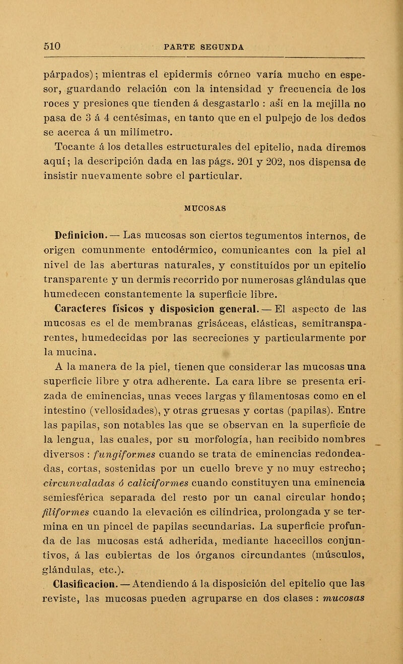 párpados); mientras el epidermis córneo varia mucho en espe- sor, guardando relación con la intensidad y frecuencia de los roces y presiones que tienden á desgastarlo : as*í en la mejilla no pasa de 3 á 4 centésimas, en tanto que en el pulpejo de los dedos se acerca á un milímetro. Tocante á los detalles estructurales del epitelio, nada diremos aquí; la descripción dada en las págs. 201 y 202, nos dispensa de insistir nuevamente sobre el particular. MUCOSAS Definición. — Las mucosas son ciertos tegumentos internos, de origen comunmente entodérmico, comunicantes con la piel al nivel de las aberturas naturales, y constituidos por un epitelio transparente y un dermis recorrido por numerosas glándulas que humedecen constantemente la superficie libre. Caracteres físicos y disposición general. — El aspecto de las mucosas es el de membranas grisáceas, elásticas, semitranspa- rentes, humedecidas por las secreciones y particularmente por la mucina. A la manera de la piel, tienen que considerar las mucosas una superficie libre y otra adherente. La cara libre se presenta eri- zada de eminencias, unas veces largas y filamentosas como en el intestino (vellosidades), y otras gruesas y cortas (papilas). Entre las papilas, son notables las que se observan en la superficie de la lengua, las cuales, por su morfología, han recibido nombres diversos : fungiformes cuando se trata de eminencias redondea- das, cortas, sostenidas por un cuello breve y no muy estrecho; circunvaladas ó caliciformes cuando constituyen una eminencia semiesférica separada del resto por un canal circular hondo; filiformes cuando la elevación es cilindrica, prolongada y se ter- mina en un pincel de papilas secundarias. La superficie profun- da de las mucosas está adherida, mediante hacecillos conjun- tivos, á las cubiertas de los órganos circundantes (músculos, glándulas, etc.). Clasificación. —Atendiendo á la disposición del epitelio que las reviste, las mucosas pueden agruparse en dos clases : mucosas