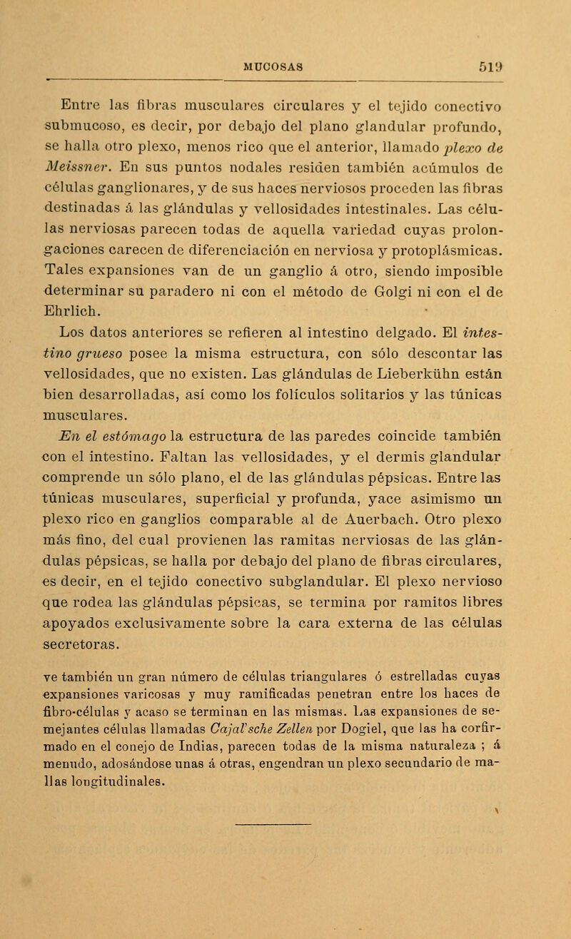 Entre las fibras musculares circulares y el tejido conectivo submucoso, es decir, por debajo del plano glandular profundo, se halla otro plexo, menos rico que el anterior, Ua.maáo plexo de Meissner. En sus puntos nodales residen también acumules de células ganglionares, y de sus haces nerviosos proceden las fibras destinadas á las glándulas y vellosidades intestinales. Las célu- las nerviosas parecen todas de aquella variedad cuyas prolon- gaciones carecen de diferenciación en nerviosa y protoplásmicas. Tales expansiones van de un ganglio á otro, siendo imposible determinar su paradero ni con el método de Golgi ni con el de Ehrlich. Los datos anteriores se refieren al intestino delgado. El intes- tino grueso posee la misma estructura, con sólo descontar las vellosidades, que no existen. Las glándulas de Lieberkühn están bien desarrolladas, así como los folículos solitarios y las túnicas musculares. En el estómago la estructura de las paredes coincide también con el intestino. Faltan las vellosidades, y el dermis glandular comprende un sólo plano, el de las glándulas pépsicas. Éntrelas túnicas musculares, superficial y profunda, yace asimismo un plexo rico en ganglios comparable al de Auerbach. Otro plexo más fino, del cual provienen las ramitas nerviosas de las glán- dulas pépsicas, se halla por debajo del plano de fibras circulares, es decir, en el tejido conectivo subglandular. El plexo nervioso que rodea las glándulas pépsicas, se termina por ramitos libres apoyados exclusivamente sobre la cara externa de las células secretoras. ve también un gran número de células triangulares ó estrelladas cuyas expansiones varicosas y muy ramificadas penetran entre los haces de fibro-células y acaso se terminan en las mismas, lias expansiones de se- mejantes célalas llamadas GajaVsche Zellen por Dogiel, que las ha corfir- mado en el conejo de Indias, parecen todas de la misma naturaleza ; á menudo, adosándose unas á otras, engendran un plexo secundario de ma- llas longitudinales.