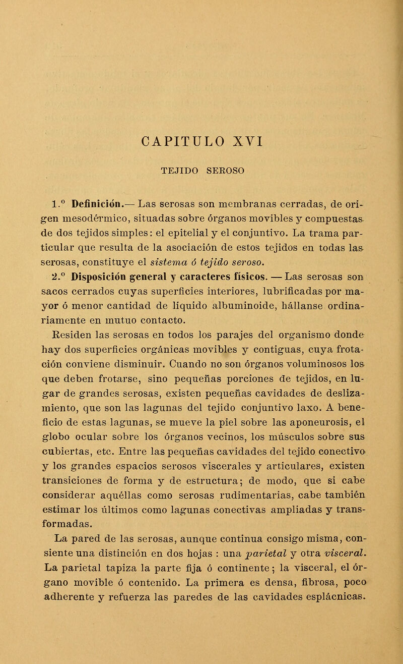 CAPITULO XVI TEJIDO SEBOSO 1. Definición.—Las serosas son membranas cerradas, de ori- gen mesodéi'mico, situadas sobre órganos movibles y compuestas de dos tejidos simples: el epitelial y el conjuntivo. La trama par- ticular que resulta de la asociación de estos tejidos en todas las- serosas, constituye el sistema ó tejido seroso. 2° Disposición general y caracteres físicos. — Las serosas son sacos cerrados cuyas superficies interiores, lubrificadas por ma- yor ó menor cantidad de líquido albuminoide, hállanse ordina- riamente en mutuo contacto. Residen las serosas en todos los parajes del organismo donde hay dos superficies orgánicas movibles y contiguas, cuya frota- ción conviene disminuir. Cuando no son órganos voluminosos lo& que deben frotarse, sino pequeñas porciones de tejidos, en lu- gar de grandes serosas, existen pequeñas cavidades de desliza- miento, que son las lagunas del tejido conjuntivo laxo. A bene- ficio de estas lagunas, se mueve la piel sobre las aponeurosis, el globo ocular sobre los órganos vecinos, los músculos sobre sus cubiertas, etc. Entre las pequeñas cavidades del tejido conectivo y los grandes espacios serosos viscerales y articulares, existen transiciones de forma y de estructura; de modo, que si cabe considerar aquéllas como serosas rudimentarias, cabe también estimar los últimos como lagunas conectivas ampliadas y trans- formadas. La pared de las serosas, aunque continua consigo misma, con- siente una distinción en dos hojas : una parietal y otra visceral. La parietal tapiza la parte fija ó continente; la visceral, el ór- gano movible ó contenido. La primera es densa, fibrosa, poco adherente y refuerza las paredes de las cavidades esplácnicas.