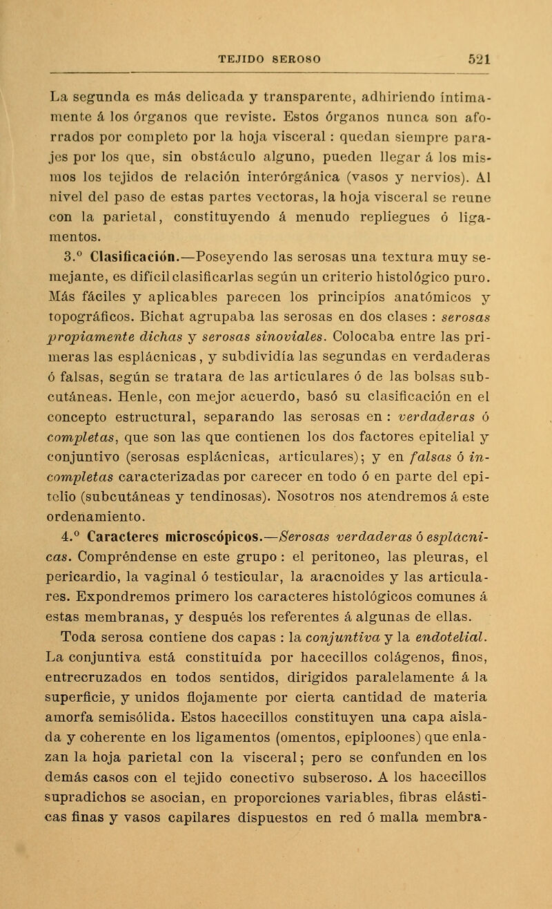 La segunda es más delicada y transparente, adhiriendo íntima- mente á los órganos que reviste. Estos órganos nunca son afo- rrados por completo por la hoja visceral: quedan siempre para- jes por los que, sin obstáculo alguno, pueden llegar á los mis- mos los tejidos de relación interórgánica (vasos y nervios). Al nivel del paso de estas partes vectoras, la hoja visceral se reúne con la parietal, constituyendo á menudo repliegues ó liga- mentos. 3.° Clasificación.—Poseyendo las serosas una textura muy se- mejante, es difícil clasificarlas según un criterio histológico puro. Más fáciles y aplicables parecen los principios anatómicos y topográficos. Bichat agrupaba las serosas en dos clases : serosas propiamente dichas y serosas sinoviales. Colocaba entre las pri- meras las esplácnicas, y subdividía las segundas en verdaderas ó falsas, según se tratara de las articulares ó de las bolsas sub- cutáneas. Henle, con mejor acuerdo, basó su clasificación en el concepto estructural, separando las serosas en : verdaderas ó completas, que son las que contienen los dos factores epitelial y conjuntivo (serosas esplácnicas, articulares); y en falsas ó in- com,pletas caracterizadas por carecer en todo ó en parte del epi- telio (subcutáneas y tendinosas). Nosotros nos atendremos á este ordenamiento. 4.° Caracteres microscópicos.—Serosas verdaderas ó esplácni- cas. Compréndense en este grupo : el peritoneo, las pleuras, el pericardio, la vaginal ó testioular, la aracnoides y las articula- res. Expondremos primero los caracteres histológicos comunes á estas membranas, y después los referentes á algunas de ellas. Toda serosa contiene dos capas : la conjuntiva y la endotelial. La conjuntiva está constituida por hacecillos colágenos, finos, entrecruzados en todos sentidos, dirigidos paralelamente á la superficie, y unidos flojamente por cierta cantidad de materia amorfa semisólida. Estos hacecillos constituyen una capa aisla- da y coherente en los ligamentos (omentos, epiploones) que enla- zan la hoja parietal con la visceral; pero se confanden en los demás casos con el tejido conectivo subseroso. A los hacecillos supradichos se asocian, en proporciones variables, fibras elásti- cas finas y vasos capilares dispuestos en red ó malla membra-