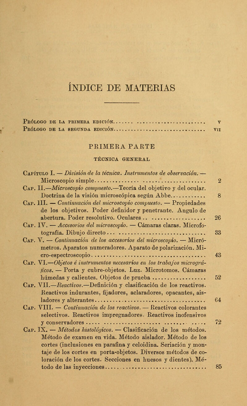 índice de matekias Prólogo de la primera edición , v Prólogo de la segunda edición vii PRIMEEA PARTE TÉCNICA GENERAL Capítulo I. — División de la técnica. Instrumentos de observación. — Microscopio simple 2 Cap. II.—Microscopio compuesto.—Teoría del objetivo y del ocular. Doctrina de la visión microscópica según Abbe 8 Cap. III. — Continuación del microscopio comiouesto. — Propiedades de los objetivos. Poder definidor y penetrante. Ángulo de abertura. Poder resolutivo. Oculares 26 Cap. IV. — Accesorios del microscopio. — Cámaras claras. Microfo- tografía. Dibujo directo 33 Cap. V. — Continuación de los accesorios del microscopio. — Micró- metros. Aparatos numeradores. Aparato de polarización. Mi- cro-espectroscopio 43 Cap. VI.—Objetos é instrumentos necesarios en los trabajos micrográ- ficos. — Porta y cubre-objetos. Luz. Microtomos. Cámaras húmedas y calientes. Objetos de prueba 52 Cap. VII.—Reactivos.—Definición y clasificación de los reactivos. Reactivos indurantes, fijadores, aclaradores, opacantes, ais- ladores y alterantes - 64 Cap. VIII. — Continuación de los reactivos. — Reactivos colorantes selectivos. Reactivos impregnadores. Reactivos inofensivos y conservadores 72 Cap. IX. — Métodos histológicos. — Clasificación de los métodos. Método de examen en vida. Método aislador. Método de los cortes (inclusiones en parafina y celoidina. Seriación y mon- taje de los cortes en porta-objetos. Diversos métodos de co- loración de los cortes. Secciones en huesos y dientes). Mé- todo de las inyecciones 85