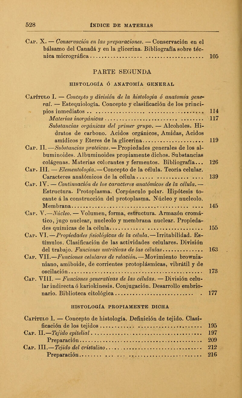 Cap. X. — Conservación en las preparaciones. — Conservación en el bálsamo del Canadá y en la glicerina. Bibliografía sobre téc- nica micrográfica 105 PARTE SE(ÍUNDA HISTOLOGÍA Ó ANATOMÍA GENERAL Capítulo I. — Concep)to y división de la histología ó anatomía gene- ral. — Estequiología. Concepto y clasificación de los princi- pios inmediatos 114 Materias inorgánicas 117 Substancias orgánicas del primer grupo. — Alcoholes. Hi- dratos de carbono. Ácidos orgánicos, Amidas, Ácidos araídicos y Éteres de la glicerina 119 Cap. II.—Substancias proteicas.—Propiedades generales de los al- buminoides. Albuminoides propiamente dichos. Substancias colágenas. Materias colorantes y fermentos. Bibliografía... 126 Cap. III. —Elementología. — Concepto de la célula. Teoría celular. Caracteres anatómicos de la célula 139 Cap. IV. — Continuación de los caracteres anatómicos de la célula.— Estructura. Protoplasma. Corpúsculo polar. Hipótesis to- cante á la construcción del protoplasma. Núcleo y nucléolo. Membrana ^ 145 Cap. y .—Núcleo. — Volumen, forma, estructura. Armazón cromá- tico, jugo nuclear, nucléolo y membrana nuclear. Propieda- des químicas de la célula 155 Cap. VI.—Propiedades fisiológicas de la célula.—Irritabilidad. Es- tímulos. Clasificación de las actividades celulares. División del trabajo. Funciones nutritivas de las células 163 Cap. VII.—Funciones celidares de relación. — Movimiento brovs^nia- niano, amiboide, de corrientes protoplásmicas, vibrátil y de oscilación 173 Cap. VIH. — Funciones generativas de las células. — División celu- lar indirecta ó kariokinesis. Conjugación. Desarrollo embrio- nario. Biblioteca citológica 177 HISTOLOGÍA PROPIAMENTE DICHA Capítüi-o i. — Concepto de histología. Definición de tejido. Clasi- ficación de los tejidos 195 Cap. II.—Tejido epitelial 197 Preparación , 209 Cap. III.— Tejido del cristalino 212 Preparación 21&