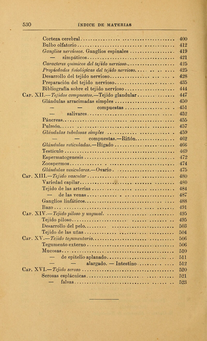 Corteza cerebral 400 Bulbo olfatorio 412 Ganglios nerviosos. Ganglios espinales 419 — simpáticos 421 Caracteres químicos del tejido nervioso 4'25 Propiedades fisiológicas del tejido nervioso. 425 Desarrollo del tejido nervioso 428 Preparación del tejido nervioso 435 Bibliografía sobre el tejido nervioso 444 Cap. XII.— Tejidos compuestos.—Tejido glandular - 447 Glándulas arracimadas simples 450 — — compuestas 451 — salivares 452 Páncreas 455 Pulmón 457 Glándulas tubulosas simples 459 — — compuestas.—Riñon 462 Glándulas reticuladas.—Hígado ■ 466 Testículo .' 469 Espermatogénesis 472 Zoospermos 474 Glá?idulas vesiculares.—Ovario 475 Cap. Xlll.—Tejido vascidar 480 Variedad capilar 480 Tejido de las arterias 484 — de las venas , 487 Ganglios linfáticos 488 Bazo 491 Cap. XIV.— Tejido piloso y ungueal 495 Tejido piloso 495 Desarrollo del pelo 503 Tejido de las uñas 504 Cap. XV.—Tejido tegumentario 506 Tegumento externo 506 Mucosas 510 — de epitelio aplanado 511 — — alargado.—Intestino- 512 Cap. '%N\.—Tejido seroso 520 Serosas esplácnicas 521 — falsas 523