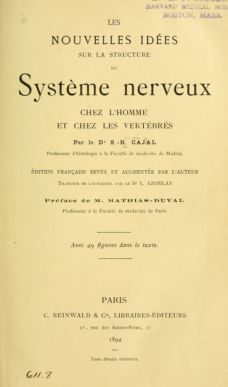 HARVARD MEDICAL SCHi LES NOUVELLES IDEES SUR LA STRUCTURE DU Système nerveux CHEZ UHOMME ET CHEZ LES VERTÉBRÉS Par le D^ S.-R. GAJAL Professeur d'histologie à la Faculté de médecine de Madrid, ÉDITION FRANÇAISE REVUE ET AUGMENTEE PAR L'AUTEUR Traduite de l'espagnol par le D^ L. AZOTJLAY Préface de »1. ]M ATHIA S - l>XJ V AL Professeur à la Faculté de médecine de Paris. Avec 4g figures dans le texte. PARIS C. REINWALD & O, LIBRAIRES-ÉDITEURS i5 , rue des Saints-Pères, r5 1894 Tous droits réservés. G// 7