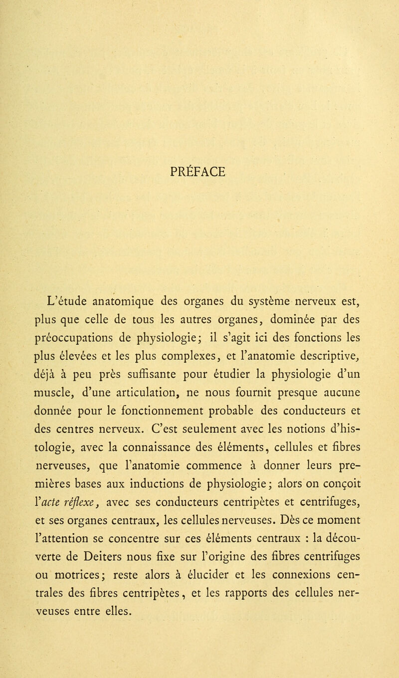 PRÉFACE L'étude anatomique des organes du système nerveux est, plus que celle de tous les autres organes, dominée par des préoccupations de physiologie; il s'agit ici des fonctions les plus élevées et les plus complexes, et l'anatomie descriptive, déjà à peu près suffisante pour étudier la physiologie d'un muscle, d'une articulation, ne nous fournit presque aucune donnée pour le fonctionnement probable des conducteurs et des centres nerveux. C'est seulement avec les notions d'his- tologie, avec la connaissance des éléments, cellules et fibres nerveuses, que Fanatomie commence à donner leurs pre- mières bases aux inductions de physiologie; alors on conçoit Y acte réflexe, avec ses conducteurs centripètes et centrifuges, et ses organes centraux, les cellules nerveuses. Dès ce moment l'attention se concentre sur ces éléments centraux : la décou- verte de Deiters nous fixe sur Forigine des fibres centrifuges ou motrices; reste alors à élucider et les connexions cen- trales des fibres centripètes, et les rapports des cellules ner- veuses entre elles.