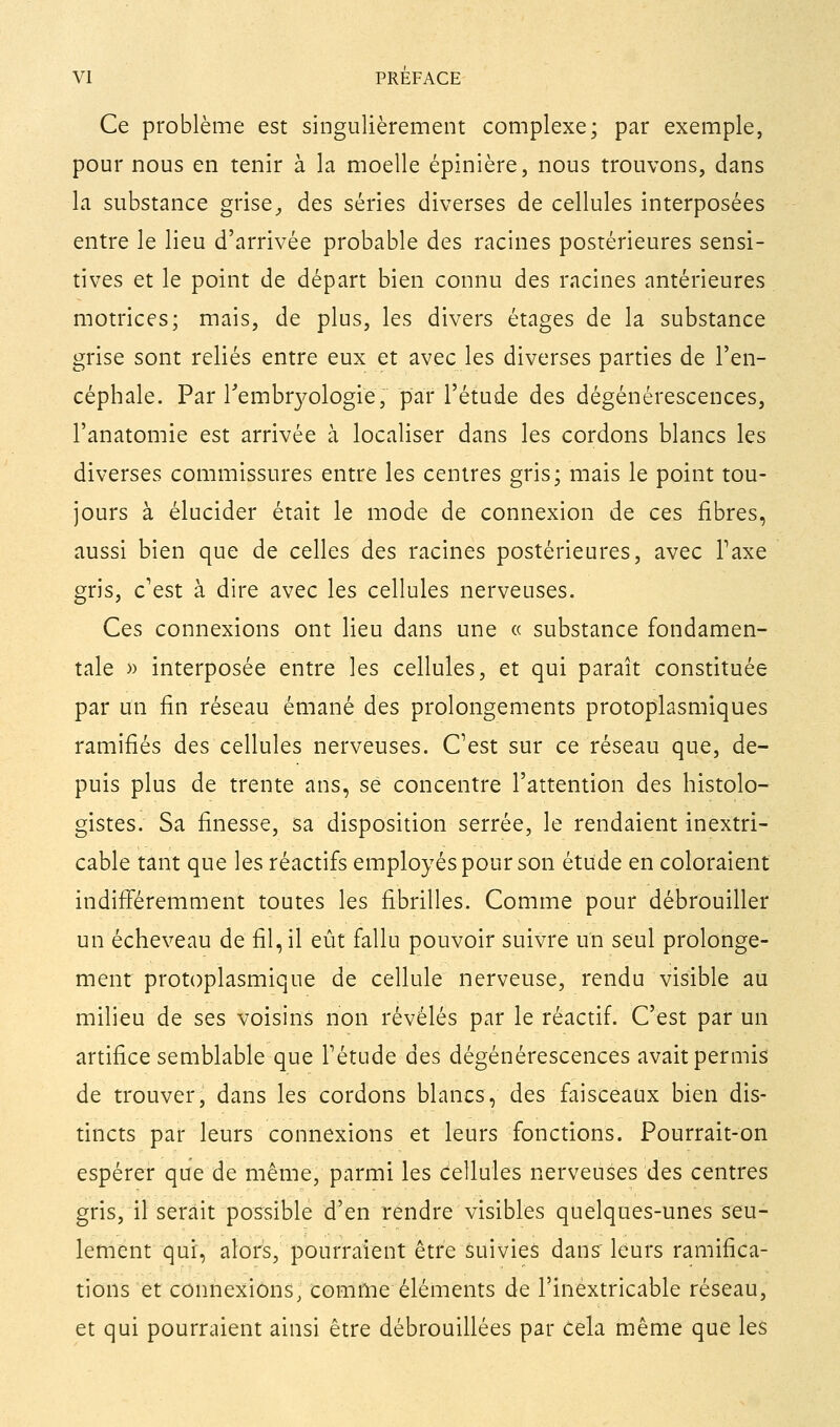 Ce problème est singulièrement complexe; par exemple, pour nous en tenir à la moelle épinière, nous trouvons, dans la substance grise^ des séries diverses de cellules interposées entre le lieu d'arrivée probable des racines postérieures sensi- tives et le point de départ bien connu des racines antérieures motrices; mais, de plus, les divers étages de la substance grise sont reliés entre eux et avec les diverses parties de l'en- céphale. Par Tembrj^ologie, par l'étude des dégénérescences, l'anatomie est arrivée à localiser dans les cordons blancs les diverses commissures entre les centres gris; mais le point tou- jours à élucider était le mode de connexion de ces fibres, aussi bien que de celles des racines postérieures, avec Taxe gris, c'est à dire avec les cellules nerveuses. Ces connexions ont lieu dans une « substance fondamen- tale » interposée entre les cellules, et qui paraît constituée par un fin réseau émané des prolongements protopiasmiques ramifiés des cellules nerveuses. C^est sur ce réseau que, de- puis plus de trente ans, se concentre l'attention des histolo- gistes. Sa finesse, sa disposition serrée, le rendaient inextri- cable tant que les réactifs employés pour son étude en coloraient indifi'éremment toutes les fibrilles. Comme pour débrouiller un écheveau de fil, il eût fallu pouvoir suivre un seul prolonge- ment protoplasmique de cellule nerveuse, rendu visible au milieu de ses voisins non révélés par le réactif. C'est par un artifice semblable que Tétude des dégénérescences avait permis de trouver, dans les cordons blancs, des faisceaux bien dis- tincts par leurs connexions et leurs fonctions. Pourrait-on espérer que de même, parmi les cellules nerveuses des centres gris, il serait possible d'en rendre visibles quelques-unes seu- lement qui, alors, pourraient être Suivies dans' leurs ramifica- tions et connexions, comfne éléments de l'inextricable réseau, et qui pourraient ainsi être débrouillées par cela même que les