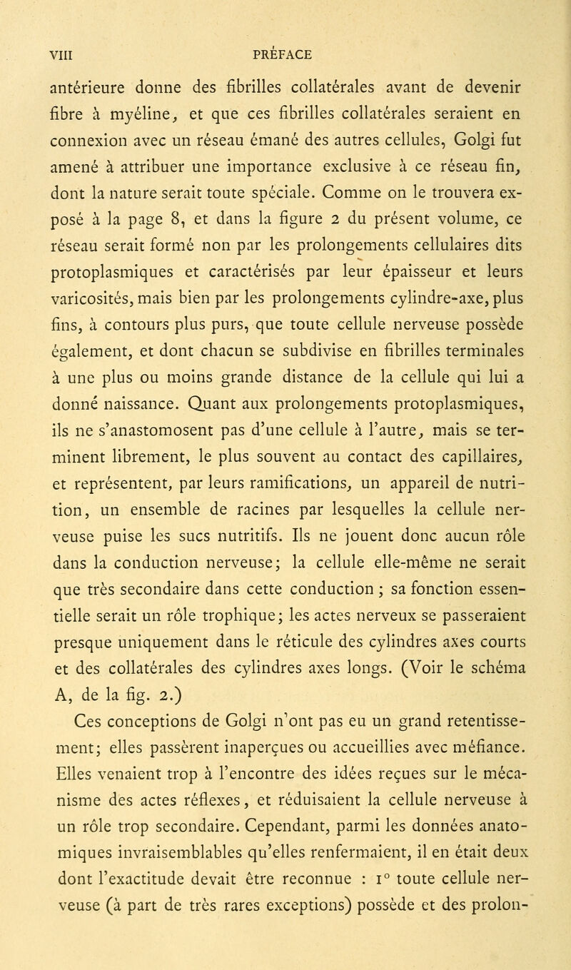 antérieure donne des fibrilles collatérales avant de devenir fibre à myéline, et que ces fibrilles collatérales seraient en connexion avec un réseau émané des autres cellules, Golgi fut amené à attribuer une importance exclusive à ce réseau fin, dont la nature serait toute spéciale. Comme on le trouvera ex- posé à la page 8, et dans la figure 2 du présent volume, ce réseau serait formé non par les prolongements cellulaires dits protoplasmiques et caractérisés par leur épaisseur et leurs varicosités, mais bien par les prolongements cylindre-axe, plus fins, à contours plus purs, que toute cellule nerveuse possède également, et dont chacun se subdivise en fibrilles terminales à une plus ou moins grande distance de la cellule qui lui a donné naissance. Quant aux prolongements protoplasmiques, ils ne s'anastomosent pas d'une cellule à l'autre, mais se ter- minent librement, le plus souvent au contact des capillaires, et représentent, par leurs ramifications, un appareil de nutri- tion, un ensemble de racines par lesquelles la cellule ner- veuse puise les sucs nutritifs. Ils ne jouent donc aucun rôle dans la conduction nerveuse; la cellule elle-même ne serait que très secondaire dans cette conduction ; sa fonction essen- tielle serait un rôle trophique; les actes nerveux se passeraient presque uniquement dans le réticule des cylindres axes courts et des collatérales des cylindres axes longs. (Voir le schéma A, de la fig. 2.) Ces conceptions de Golgi n'ont pas eu un grand retentisse- ment; elles passèrent inaperçues ou accueillies avec méfiance. Elles venaient trop à l'encontre des idées reçues sur le méca- nisme des actes réflexes, et réduisaient la cellule nerveuse à un rôle trop secondaire. Cependant, parmi les données anato- miques invraisemblables qu'elles renfermaient, il en était deux dont l'exactitude devait être reconnue : 1° toute cellule ner- veuse (à part de très rares exceptions) possède et des prolon-