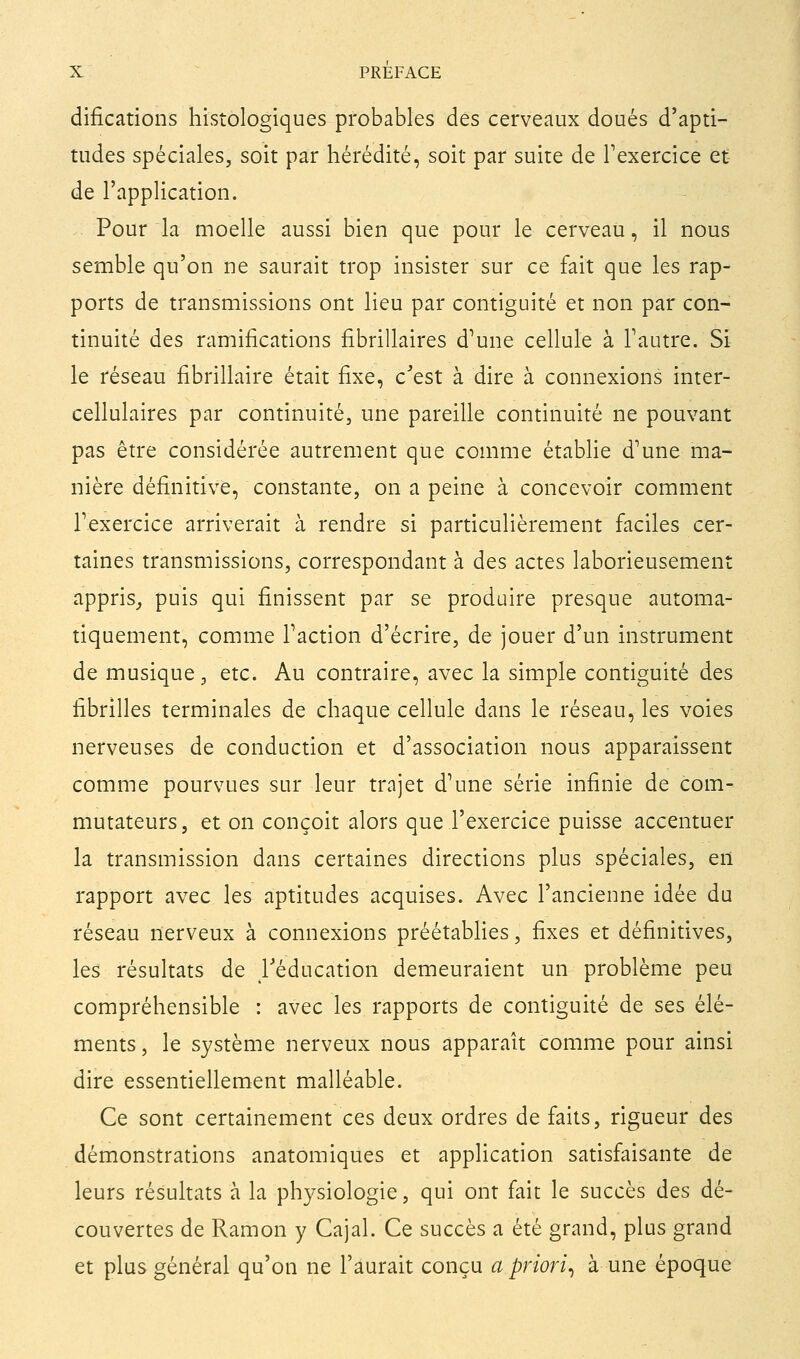 difications histologiques probables des cerveaux doués d'apti- tudes spéciales, soit par hérédité, soit par suite de Fexercice et- de l'application. Pour la moelle aussi bien que pour le cerveau, il nous semble qu'on ne saurait trop insister sur ce fait que les rap- ports de transmissions ont lieu par contiguïté et non par con- tinuité des ramifications fibrillaires d^une cellule à Tautre. Si le réseau fibrillaire était fixe, c^'est à dire à connexions inter- cellulaires par continuité, une pareille continuité ne pouvant pas être considérée autrement que comme établie d'une ma- nière définitive, constante, on a peine à concevoir comment Texercice arriverait à rendre si particulièrement faciles cer- taines transmissions, correspondant à des actes laborieusement appris_, puis qui finissent par se produire presque automa- tiquement, comme Faction d'écrire, de jouer d'un instrument de musique, etc. Au contraire, avec la simple contiguïté des fibrilles terminales de chaque cellule dans le réseau, les voies nerveuses de conduction et d'association nous apparaissent comme pourvues sur leur trajet d'une série infinie de com- mutateurs, et on conçoit alors que l'exercice puisse accentuer la transmission dans certaines directions plus spéciales, en rapport avec les aptitudes acquises. Avec l'ancienne idée du réseau nerveux à connexions préétablies, fixes et définitives, les résultats de l'éducation demeuraient un problème peu compréhensible : avec les rapports de contiguïté de ses élé- ments, le système nerveux nous apparaît comme pour ainsi dire essentiellement malléable. Ce sont certainement ces deux ordres de faits, rigueur des démonstrations anatomiques et application satisfaisante de leurs résultats à la physiologie, qui ont fait le succès des dé- couvertes de Ramon y Cajal. Ce succès a été grand, plus grand et plus général qu'on ne l'aurait conçu a priori^ à une époque