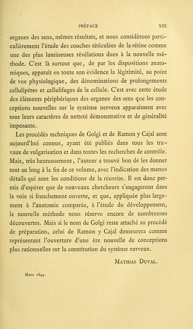 organes des sens, mêmes résultats^ et nous considérons parti- culièrement l'étude des couches réticulées de la rétine comme une des plus lumineuses révélations dues à la nouvelle mé- thode. C'est là surtout que, de par les dispositions anato- miques, apparaît en toute son évidence la légitimité, au point de vue physiologique, des dénominations de prolongements cellulipètes et cellulifuges de la cellule. C'est avec cette étude des éléments périphériques des organes des sens que les con- ceptions nouvelles sur le système nerveux apparaissent avec tous leurs caractères de netteté démonstrative et de généralité imposante. Les procédés techniques de Golgi et de Ramon y Cajal sont aujourd'hui connus, ayant été pubUés dans tous les tra- vaux de vulgarisation et dans toutes les recherches de contrôle. Mais, très heureusement, l'auteur a trouvé bon de les donner tout au long à la fin de ce volume, avec l'indication des menus détails qui sont les conditions de la réussite. Il est donc per- mis d'espérer que de nouveaux chercheurs s'engageront dans la voie si franchement ouverte, et que, appHquée plus large- ment à l'anatomie comparée, à l'étude du développement, la nouvelle méthode nous réserve encore de nombreuses découvertes. Mais si le nom de Golgi reste attaché au procédé de préparation, celui de Ramon y Cajal demeurera comme représentant l'ouverture d'une ère nouvelle de conceptions plus rationnelles sur la constitution du système nerveux. Mathias Du val. Mars 1894.