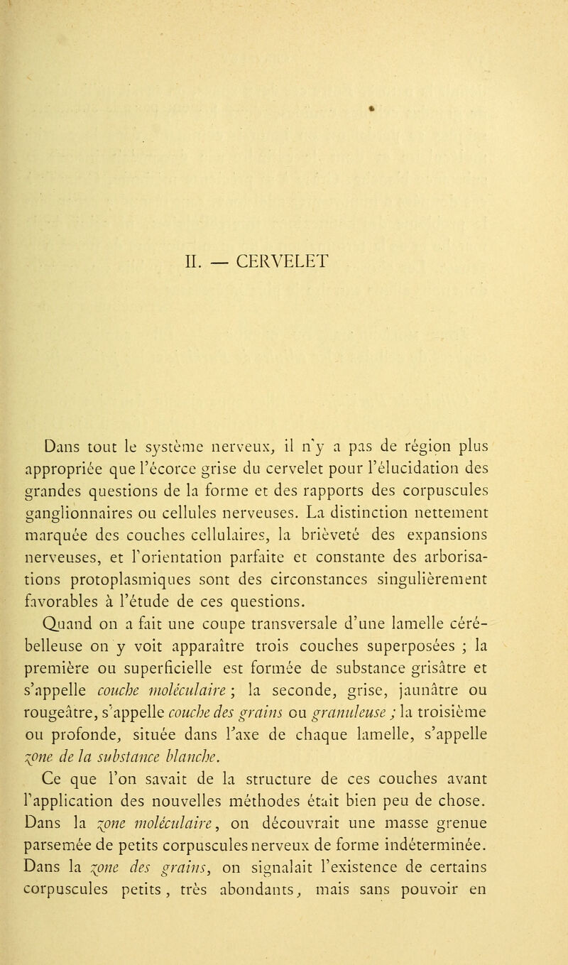 IL — CERVELET Dans tout le système nerveux, il n'y a pas de région plus appropriée que l'écorce grise du cervelet pour l'élucidation des grandes questions de la forme et des rapports des corpuscules ganglionnaires ou cellules nerveuses. La distinction nettement marquée des couches cellulaires, la brièveté des expansions nerveuses, et l'orientation parfaite et constante des arborisa- tions protoplasmiques sont des circonstances singulièrement favorables à l'étude de ces questions. Quand on a fait une coupe transversale d'une lamelle céré- belleuse on y voit apparaître trois couches superposées ; la première ou superficielle est formée de substance grisâtre et s'appelle couche moléculaire ; la seconde, grise, jaunâtre ou rougeâtre, s'appelle couche des grains ou granuleuse ; la troisième ou profonde, située dans Taxe de chaque lamelle, s'appelle :^one de la substance blanche. Ce que l'on savait de la structure de ces couches avant l'application des nouvelles méthodes était bien peu de chose. Dans la :^one moléculaire, on découvrait une masse grenue parsemée de petits corpuscules nerveux de forme indéterminée. Dans la :ione des grains, on signalait l'existence de certains corpuscules petits, très abondants, mais sans pouvoir en