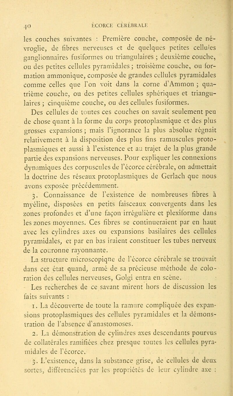 les couches suivantes : Première couche, composée de né- vrogUe, de fibres nerveuses et de quelques petites cellules ganglionnaires fusiformes ou triangulaires ; deuxième couche, ou des petites cellules pyramidales ; troisième couche, ou for- mation ammonique, composée de grandes cellules pyramidales comme celles que Ton voit dans la corne d'Ammon ; qua- trième couche, ou des petites cellules sphériques et triangu- laires ; cinquième couche, ou des cellules fusiformes. Des cellules de toutes ces couches on savait seulement peu de chose quant à la forme du corps protoplasmique et des plus grosses expansions ; mais l'ignorance la plus absolue régnait relativement à la disposition des plus fins ramuscules proto- plasmiques et aussi à l'existence et au trajet de la plus grande partie des expansions nerveuses. Pour expliquer les connexions dynamiques des corpuscules de l'écorce cérébrale, on admettait la doctrine des réseaux protoplasmiques de Gerlach que nous avons exposée précédemment. 3. Connaissance de Texistence de nombreuses fibres à myéline, disposées en petits faisceaux convergents dans les zones profondes et d'une façon irrégulière et plexiforme dans les zones moyennes. Ces fibres se continueraient par en haut avec les cylindres axes ou expansions basilaires des cellules pyramidales,, et par en bas iraient constituer les tubes nerveux de la couronne rayonnante. La structure microscopique de l'écorce cérébrale se trouvait dans cet état quand^ armé de sa précieuse méthode de colo- ration des cellules nerveuses, Golgi entra en scène. ' Les recherches de ce savant mirent hors de discussion les faits suivants : 1. La découverte de toute la ramure compliquée des expan- sions protoplasmiques des cellules pyramidales et la démons- tration de l'absence d'anastomoses. 2. La démonstration de cylindres axes descendants pourvus de collatérales ramifiées chez presque toutes les cellules pyra- midales de l'écorce. 3. L'existence, dans la substance grise, de cellules de deux sortes, différenciées par les propriétés de leur cylindre axe :
