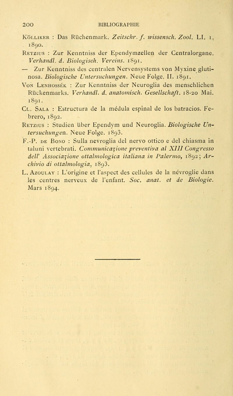 KôLLiKER : Das Rlichenmark. Zeitschr. f. wissensch. Zool. LI. i, 1890. Retzius : Zur Kenntniss der Ependymzellen der Centralorgane. Verhandl. d. Biologisch. Vereins. 1891. — Zur Kenntniss des centralen Nervensystems von Myxine gluti- nosa. Biologische Untersiichungen. Neue Folge. II. 1891. Von Lenhossék : Zur Kenntniss der Neuroglia des menschlichen Ruckenmarks. Verhandl. d. anatomisch. Gesellscha/t. 18-20 Mai. 1891. Cl. Sala : Estructura de la médula espinal de los batracios. Fe- brero, 1892. Retzius : Studien liber Ependym und Neuroglia. Biologische Un- tersuchungen. Neue Folge. 1893. F.-P. DE BoNO : SuUa nevroglia del nervo ottico e del chiasma in taluni vertebrati. Communica^ione preventiva al XIII Congresso deir Associa^ione ottalmologica italiana in Palermo, 1892; Ar- chivio di ottahnologia, 1893. L. AzouLAY : L'origine et l'aspect des cellules de la névroglie dans les centres nerveux de l'enfant. Soc. anat. et de Biologie. Mars 1804.