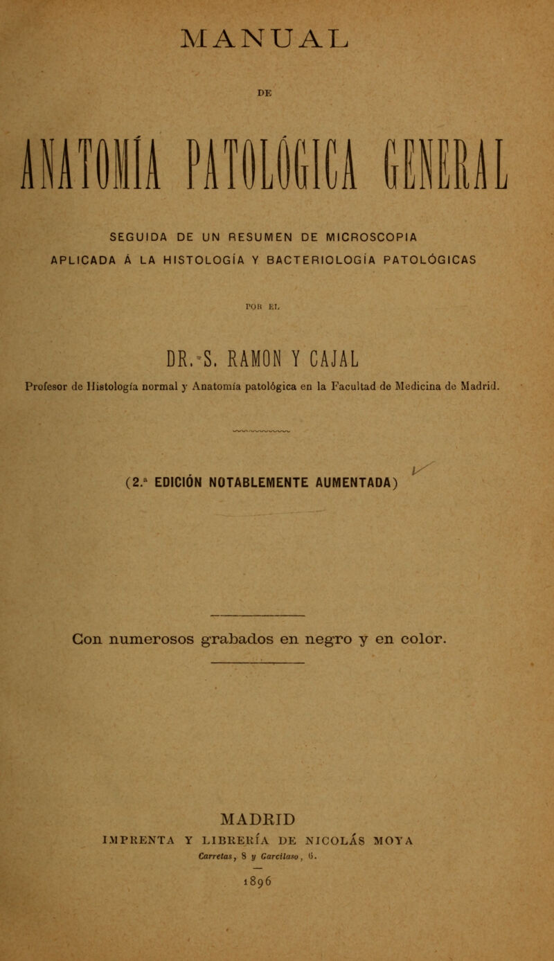 DE iMiili nm í TI U I u SEGUIDA DE UN RESUMEN DE MICROSCOPÍA APLICADA Á LA HISTOLOGÍA Y BACTERIOLOGÍA PATOLÓGICAS ron EL DR.S. RAMÓN Y CAJAL Profesor de Histología normal y Anatomía patológica en la Facultad de Medicina de Madrid, (2/ EDICIÓN NOTABLEMENTE AUMENTADA) ¡^ Con numerosos grabados en negro y en color. MADRID IMPRENTA Y LIBRERÍA DE NICOLÁS MOYA Carretas, 8 y Garcilaso, O. 1896