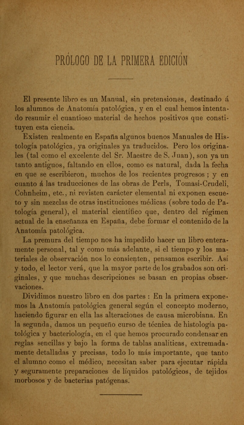 El presente libro es un Manual, sin pretensiones, destinado á los alumnos de Anatomía patológica, y en el cual hemos intenta- do resumir el cuantioso material de hechos positivos que consti- tuyen esta ciencia. Existen realmente en España algunos buenos Manuales de His- tología patológica, ya originales ya traducidos. Pero los origina- les (tal como el excelente del Sr. Maestre de S. Juan), son ya un tanto antiguos, faltando en ellos, como es natural, dada la fecha en que se escribieron, muchos de los recientes progresos ; y en cuanto á las traducciones de las obras de Perls, Tomasi-Crudeli, Cohnheim, etc., ni revisten carácter elemental ni exponen escue- to y sin mezclas de otras instituciones médicas (sobre todo de Pa- tología general), el material científico que, dentro del régimen actual de la enseñanza en España, debe formar el contenido de la Anatomía patológica. La premura del tiempo nos ha impedido hacer un libro entera- mente personal, tal y como más adelante, si el tiempo y los ma- teriales de observación nos lo consienten, pensamos escribir. Así y todo, el lector verá, que la mayor parte délos grabados son ori- ginales, y que muchas descripciones se basan en propias obser- vaciones. Dividimos nuestro libro en dos partes : En la primera expone- mos la Anatomía patológica general según el concepto moderno, haciendo figurar en ella las alteraciones de causa microbiana. En la segunda, damos un pequeño curso de técnica de histología pa- tológica y bacteriología, en el que hemos procurado condensar en reglas sencillas y bajo la forma de tablas analíticas, extremada- mente detalladas y precisas, todo lo más importante, que tanto el alumno como el médico, necesitan saber para ejecutar rápida y seguramente preparaciones de líquidos patológicos, de tejidos morbosos y de bacterias patógenas.