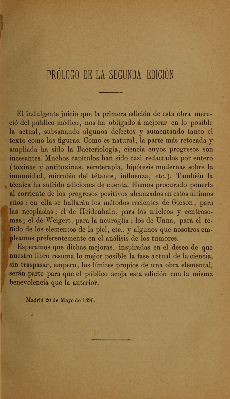 El indulgente juicio que la primera edición de esta obra mere- ció del publico médico, nos ha obligado á mejorar en lo posible la actual, subsanando algunos defectos y aumentando tanto el texto como las figuras. Como es natural, la parte más retocada y ampliada ha sido la Bacteriología, ciencia cuyos progresos son incesantes. Muchos capítulos han sido casi redactados por entero (toxinas y antitoxinas, seroterapia, hipótesis modernas sobre la inmunidad, microbio del tétanos, influenza, etc.). También la técnica ha sufrido adiciones de cuenta. Hemos procurado ponerla al corriente de los progresos positivos alcanzados en estos últimos años : en ella se hallarán los métodos recientes de Gieson, para 0 las neoplasias ; el de Heidenhain, para los núcleos y centroso- ;í mas; el de Weigert, para la neuroglia ; los de Unna, para el te- ^ nido de los elementos de la piel, etc., y algunos que nosotros em- pleamos preferentemente en el análisis de los tumores. Esperamos que dichas mejoras, inspiradas en el deseo de que nuestro libro resuma lo mejor posible la fase actual de la ciencia, sin traspasar, empero, los límites propios de una obra elemental, serán parte para que el público acoja esta edición con la misma benevolencia que la anterior. Madrid 20 de Mayo de 1896.