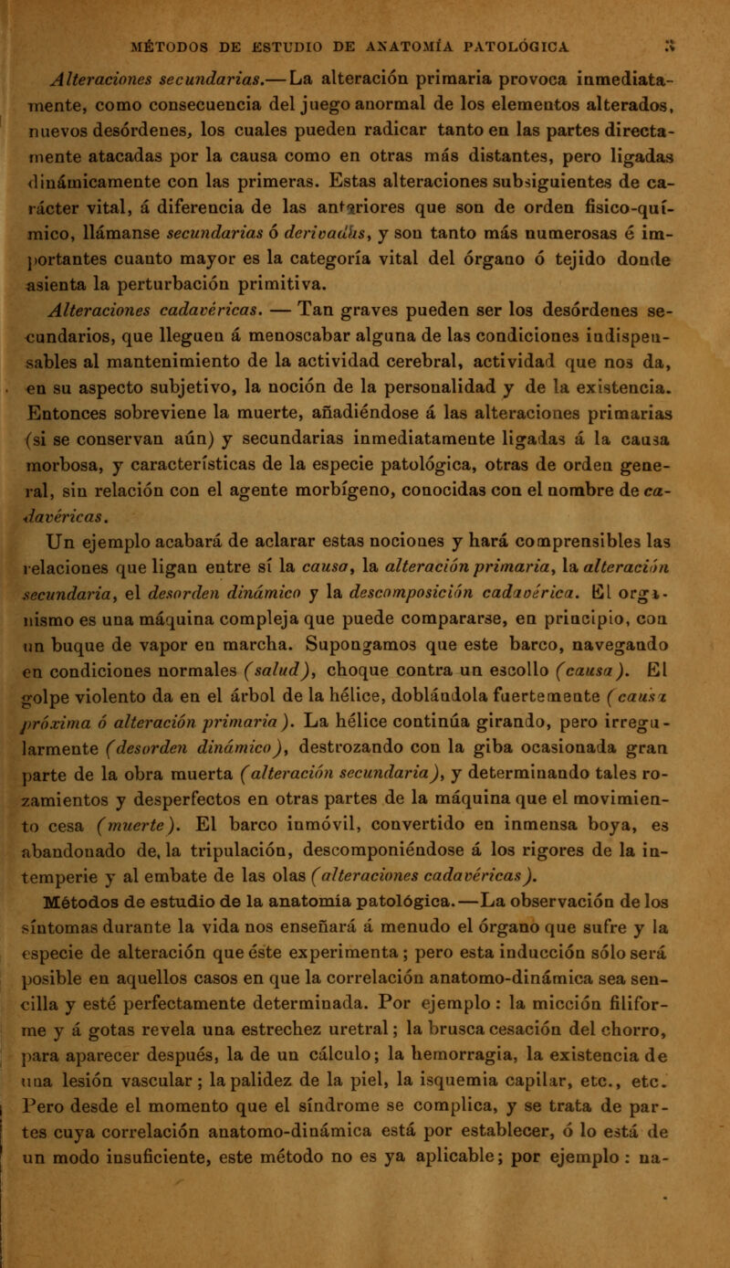 Alteraciones secundarias,— La alteración primaria provoca iamediata- inente, como consecuencia del juego anormal de los elementos alterados, nuevos desórdenes, los cuales pueden radicar tanto en las partes directa- mente atacadas por la causa como en otras más distantes, pero ligadas dinámicamente con las primeras. Estas alteraciones subsiguientes de ca- rácter vital, á diferencia de las ant^^riores que son de orden físico-quí- mico, llámanse secundarias ó deriüadhsy y son tanto más numerosas é im- portantes cuanto mayor es la categoría vital del órgano ó tejido donde asienta la perturbación primitiva. Alteraciones cadavéricas. — Tan graves pueden ser los desórdenes se- cundarios, que lleguen á menoscabar alguna de las condiciones indispen- sables al mantenimiento de la actividad cerebral, actividad que nos da, en su aspecto subjetivo, la noción de la personalidad y de la existencia. Entonces sobreviene la muerte, añadiéndose á las alteraciones primarias (si se conservan aún) y secundarias inmediatamente ligadas á la causa morbosa, y características de la especie patológica, otras de orden gene- ral, sin relación con el agente morbígeno, conocidas con el nombre de ca- davéricas. Un ejemplo acabará de aclarar estas nociones y hará comprensibles las relaciones que ligan entre sí la causa, la alteración primaria^ la. alte ración .secundaria, el desorden dinámico y la descomposición cadaoérica. El orgí- nismo es una máquina compleja que puede compararse, en principio, con un buque de vapor en marcha. Supongamos que este barco, navegando en condiciones normales (salud), choque contra un escollo (causa). El golpe violento da en el árbol de la hélice, doblándola fuertemente (causx próxima ó alteración primaria). La hélice continua girando, pero irregu- larmente (desorden dinámico), destrozando con la giba ocasionada gran parte de la obra muerta (alteración secundaria), y determinando tales ro- zamientos y desperfectos en otras partes de la máquina que el movimien- to cesa (muerte). El barco inmóvil, convertido en inmensa boya, es abandonado de, la tripulación, descomponiéndose á los rigores de la in- temperie y al embate de las olas (alteraciones cadavéricas). Métodos de estudio de la anatomía patológica.—La observación de los síntomas durante la vida nos enseñará á menudo el órgano que sufre y la €specie de alteración que éste experimenta; pero esta inducción sólo será posible en aquellos casos en que la correlación anatomo-dinámica sea sen- cilla y esté perfectamente determinada. Por ejemplo: la micción filifor- me y á gotas revela una estrechez uretral; la brusca cesación del chorro, I' para aparecer después, la de un cálculo; la hemorragia, la existencia de una lesión vascular; la palidez de la piel, la isquemia capilar, etc., etc. I Pero desde el momento que el síndrome se complica, y se trata de par- tes cuya correlación anatomo-dinámica está por establecer, ó lo está de un modo insuficiente, este método no es ya aplicable; por ejemplo : na-