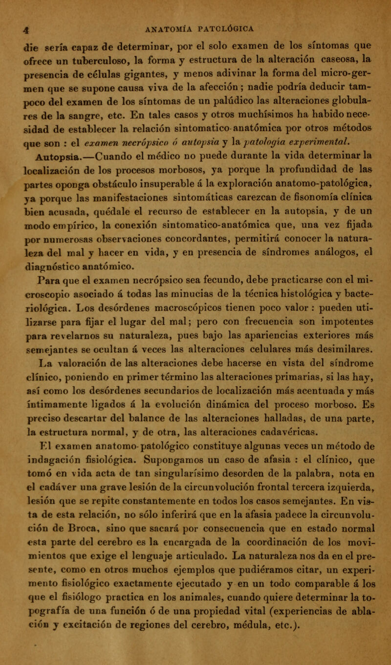 die sería capaz de determÍDar, por el solo examen de los síntomas que ofrece un tuberculoso, la forma y estructura de la alteración caseosa, la presencia de células gigantes, y menos adivinar la forma del micro-ger- men que se supone causa viva de la afección; nadie podría deducir tam- poco del examen de los síntomas de un palúdico las alteraciones globula- res de la sangre, etc. En tales casos y otros muchísimos ha habido nece- sidad de establecer la relación sintomático anatómica por otros métodos que son : el examen necrópsico ó autopsia y la patología experimental. Autopsia.—Cuando el médico no puede durante la vida determinar la localización de los procesos morbosos, ya porque la profundidad de las partes oponga obstáculo insuperable á la exploración anatomo-patológica, ya porque las manifestaciones sintomáticas carezcan de fisonomía clínica bien acusada, quédale el recurso de establecer en la autopsia, y de un modo empírico, la conexión sintomatico-anatómica que, una vez fijada por numerosas observaciones concordantes, permitirá conocer la natura- leza del mal y hacer en vida, y en presencia de síndromes análogos, el diagnóstico anatómico. Para que el examen necrópsico sea fecundo, debe practicarse con el mi- croscopio asociado á todas las minucias de la técnica histológica y bacte- riológica. Los desórdenes macroscópicos tienen poco valor ; pueden uti- lizarse para fijar el lugar del mal; pero con frecuencia son impotentes para revelarnos su naturaleza, pues bajo las apariencias exteriores más semejantes se ocultan á veces las alteraciones celulares más desimilares. La valoración de las alteraciones debe hacerse en vista del síndrome clínico, poniendo en primer término las alteraciones primarias, si las hay, así como los desórdenes secundarios de localización más acentuada y más íntimamente ligados á la evolución dinámica del proceso morboso. Es preciso descartar del balance de las alteraciones halladas, de una parte, la estructura normal, y de otra, las alteraciones cadavéricas. El examen anatomo-patológico constituye algunas veces un método de indagación fisiológica. Supongamos un caso de afasia : el clínico, que tomó en vida acta de tan singularísimo desorden de la palabra, nota en el cadáver una grave lesión de la circunvolución frontal tercera izquierda, lesión que se repite constantemente en todos los casos semejantes. En vis- ta de esta relación, no sólo inferirá que en la afasia padece la circunvolu- ción de Broca, sino que sacará por consecuencia que en estado normal esta parte del cerebro es la encargada de la coordinación de los movi- mientos que exige el lenguaje articulado. La naturaleza nos da en el pre- sente, como en otros muchos ejemplos que pudiéramos citar, un experi- mento fisiológico exactamente ejecutado y en un todo comparable á los que el fisiólogo practica en los animales, cuando quiere determinar la to- pografía de una función ó de una propiedad vital (experiencias de abla- ción y excitación de regiones del cerebro, médula, etc.).