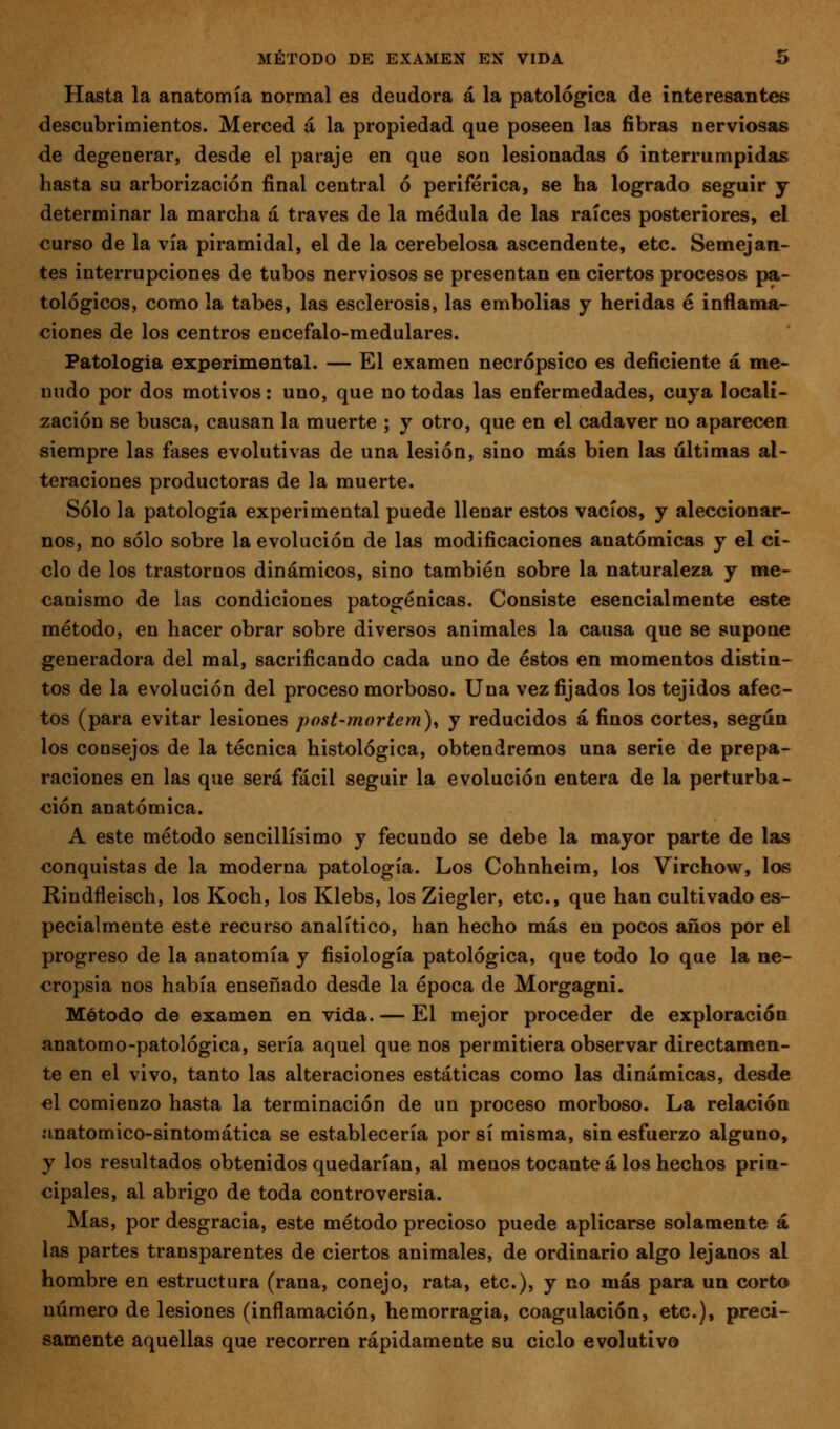 Hasta la anatomía normal es deudora á la patológica de interesantes descubrimientos. Merced á la propiedad que poseen las fibras nerviosas de degenerar, desde el paraje en que son lesionadas ó interrumpidas hasta su arborización final central ó periférica, se ha logrado seguir y determinar la marcha á través de la médula de las raíces posteriores, el <;urso de la vía piramidal, el de la cerebelosa ascendente, etc. Semejan- tes interrupciones de tubos nerviosos se presentan en ciertos procesos pa- tológicos, como la tabes, las esclerosis, las embolias y heridas é inflama- ciones de los centros encéfalo-medulares. Fatologia experimental. — El examen necrópsico es deficiente á «le- uudo por dos motivos: uno, que no todas las enfermedades, cuya locali- zación se busca, causan la muerte ; y otro, que en el cadáver no aparecen siempre las fases evolutivas de una lesión, sino más bien las últimas al- teraciones productoras de la muerte. Sólo la patología experimental puede llenar estos vacíos, y aleccionar- nos, no sólo sobre la evolución de las modificaciones anatómicas y el ci- clo de los trastornos dinámicos, sino también sobre la naturaleza y me- canismo de las condiciones patogénicas. Consiste esencialmente este método, en hacer obrar sobre diversos animales la causa que se supone generadora del mal, sacrificando cada uno de éstos en momentos distin- tos de la evolución del proceso morboso. Una vez fijados los tejidos afec- tos (para evitar lesiones post-mortem), y reducidos á finos cortes, según los consejos de la técnica histológica, obtendremos una serie de prepa- raciones en las que será fácil seguir la evolución entera de la perturba- ción anatómica. A este método sencillísimo y fecundo se debe la mayor parte de las conquistas de la moderna patología. Los Cohnheim, los Virchow, los Rindfleisch, los Koch, los Klebs, los Ziegler, etc., que han cultivado es- pecialmente este recurso analítico, han hecho más en pocos años por el progreso de la anatomía y fisiología patológica, que todo lo que la ne- cropsia nos había enseñado desde la época de Morgagni. Método de examen en vida. — El mejor proceder de exploración anatomo-patológica, sería aquel que nos permitiera observar directamen- te en el vivo, tanto las alteraciones estáticas como las dinámicas, desde el comienzo hasta la terminación de un proceso morboso. La relación íinatomico-sintomática se establecería por sí misma, sin esfuerzo alguno, y los resultados obtenidos quedarían, al menos tocante á los hechos prin- cipales, al abrigo de toda controversia. Mas, por desgracia, este método precioso puede aplicarse solamente á las partes transparentes de ciertos animales, de ordinario algo lejanos al hombre en estructura (rana, conejo, rata, etc.), y no más para un corto número de lesiones (inflamación, hemorragia, coagulación, etc.), preci- samente aquellas que recorren rápidamente su ciclo evolutivo