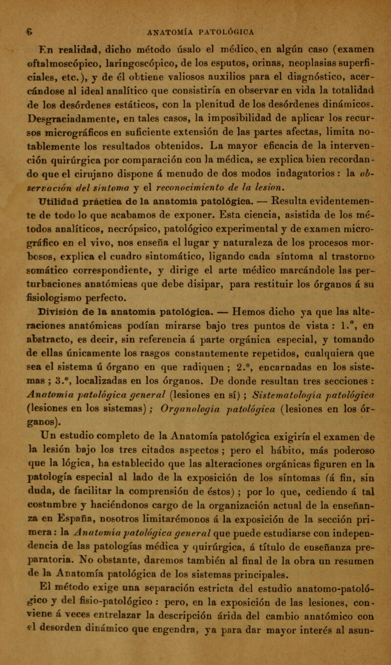 Kn realidad, dicho método úsalo el médico, en algún caso (examen ©ftalmoscópico, laringoscópico, de los esputos, orinas, neoplasias superfi- ciales, etc.), y de él obtiene valiosos auxilios para el diagnóstico, acer- cándose al ideal analítico que consistiría en observar en vida la totalidad de los desórdenes estáticos, con la plenitud de los desórdenes dinámicos- Desgraciadamente, en tales casos, la imposibilidad de aplicar los recur- sos micrográficos en suficiente extensión de las partes afectas, limita no- tablemente los resultados obtenidos. La mayor eficacia de la interven- ción quirúrgica por comparación con la médica, se explica bien recordan- do que el cirujano dispone á menudo de dos modos indagatorios: la oh- scrvación del síntoma y el reconocimiento de la lesión. Utilidad práctica de la anatomía patológica. — Resulta evidentemen- te de todo lo que acabamos de exponer. Esta ciencia, asistida de los mé- todos analíticos, necrópsico, patológico experimental y de examen micro- gráfico en el vivo, nos enseña el lugar y naturaleza de los procesos mor- bosos, explica el cuadro sintomático, ligando cada síntoma al trastorno somático correspondiente, y dirige el arte médico marcándole las per- turbaciones anatómicas que debe disipar, para restituir los órganos á su fisiologismo perfecto. División de la anatomía patológica. — Hemos dicho ya que las alte- raciones anatómicas podían mirarse bajo tres puntos de vista : 1.**, en abstracto, es decir, sin referencia á parte orgánica especial, y tomando de ellas únicamente los rasgos constantemente repetidos, cualquiera que sea el sistema ú órgano en que radiquen ; 2.°, encarnadas en los siste- mas ; 3.**, localizadas en los órganos. De donde resultan tres secciones : Anatomía j)atológica general (lesiones en sí) ; Sistematología patológica (lesiones en los sistemas); Organología patológica (lesiones en los ór- ganos). Un estudio completo de la Anatomía patológica exigiría el examen de la lesión bajo los tres citados aspectos ; pero el hábito, más poderoso que la lógica, ha establecido que las alteraciones orgánicas figuren en la patología especial al lado de la exposición de los síntomas (á fin, sin duda, de facilitar la comprensión de éstos) ; por lo que, cediendo á tal costumbre y haciéndonos cargo de la organización actual de la enseñan- za en España, nosotros limitarémonos á la exposición de la sección pri- mera : la Anatomía patológica general que puede estudiarse con indepen- dencia de las patologías médica y quirúrgica, á título de enseñanza pre- paratoria. No obstante, daremos también al final de la obra un resumen de la Anatomía patológica de los sistemas principales. El método exige una separación estricta del estudio anatomo-patoló- gico y del fisio-patológico : pero, en la exposición de las lesiones, con- viene á veces entrelazar la descripción árida del cambio anatómico con el desorden dinámico que engendra, ya para dar mayor interés al asun-