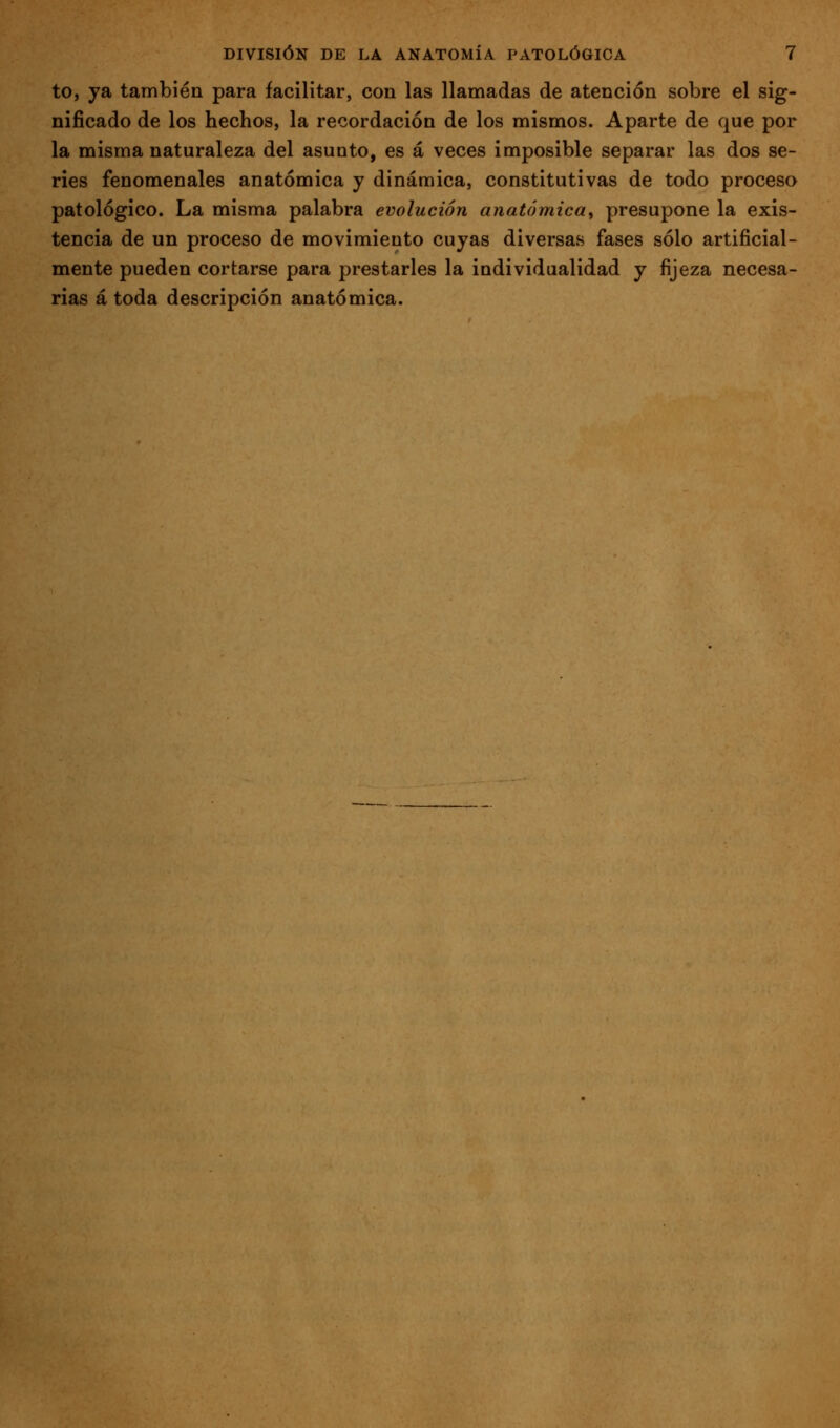 to, ya también para facilitar, con las llamadas de atención sobre el sig- nificado de los hechos, la recordación de los mismos. Aparte de que por la misma naturaleza del asunto, es á veces imposible separar las dos se- ries fenomenales anatómica y dinámica, constitutivas de todo proceso patológico. La misma palabra evolución anatómica^ presupone la exis- tencia de un proceso de movimiento cuyas diversas fases sólo artificial- mente pueden cortarse para prestarles la individualidad y fijeza necesa- rias á toda descripción anatómica.