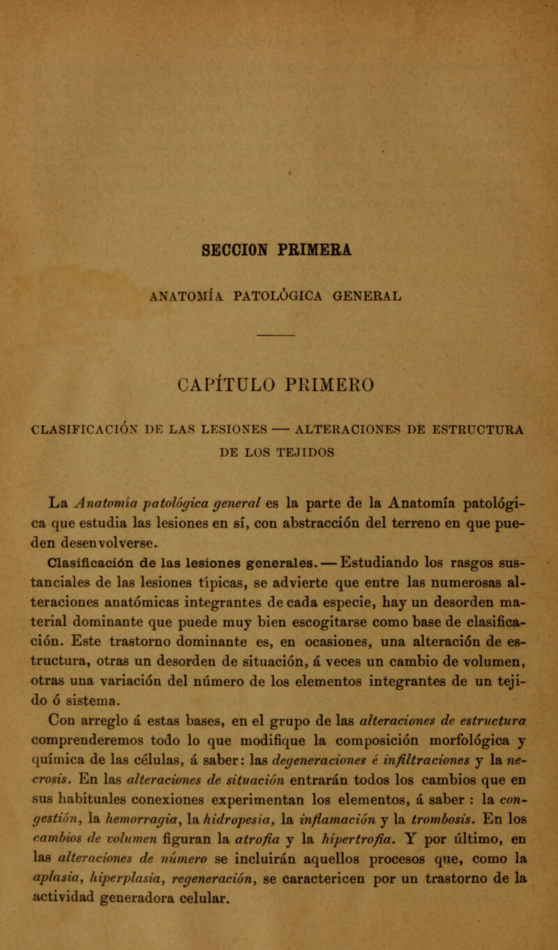 SECCIÓN PRIMERA ANATOMÍA. PATOLÓGICA GENERAL CAPITULO PRIMERO CLASIFICACIÓN DE LAS LESIONES — ALTERACIONES DE ESTRUCTURA DE LOS TEJIDOS La Anatomía patológica general es la parte de la Anatomía patológi- ca que estudia las lesiones en sí, con abstracción del terreno en que pue- den desenvolverse. Clasificación de las lesiones generales. — Estudiando los rasgos sus- tanciales de las lesiones típicas, se advierte que entre las numerosas al- teraciones anatómicas integrantes de cada especie, hay un desorden ma- terial dominante que puede muy bien escogitarse como base de clasifica- ción. Este trastorno dominante es, en ocasiones, una alteración de es- tructura, otras un desorden de situación, á veces un cambio de volumen, otras una variación del número de los elementos integrantes de un teji- do ó sistema. Con arreglo á estas bases, en el grupo de las alteraciones de estructura comprenderemos todo lo que modifique la composición morfológica y química de las células, á saber; las degeneraciones é infiltraciones y la ne- crosis. En las alteraciones de situación entrarán todos los cambios que en sus habituales conexiones experimentan los elementos, á saber : la con- gestión^ la hemorragia, la hidropesía, la inflamación y la trombosis. En los cambios de volumen figuran la atrofia y la hipertrofia. Y por último, en las alteraciones de número se incluirán aquellos procesos que, como la aplasia, hiperplasia, regeneración, se caractericen por un trastorno de la actividad generadora celular.