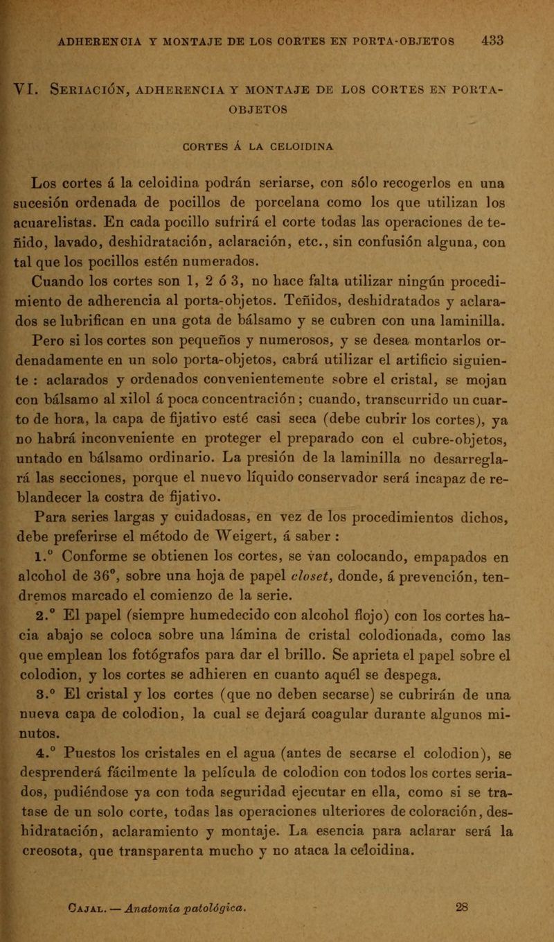 VI. SeRIACIüN, ADHERENCIA Y MONTAJE DE LOS CORTES EN PORTA- OBJETOS CORTES Á LA CELOIDINA Los cortes á la celoidina podrán seriarse, con sólo recogerlos en una sucesión ordenada de pocilios de porcelana como los que utilizan los acuarelistas. En cada pocilio sufrirá el corte todas las operaciones de te- ñido, lavado, deshidratación, aclaración, etc., sin confusión alguna, con tal que los pocilios estén numerados. Cuando los cortes son 1, 2 ó 3, no hace falta utilizar ningún procedi- miento de adherencia al porta-objetos. Teñidos, deshidratados y aclara- dos se lubrifican en una gota de bálsamo y se cubren con una laminilla. Pero si los cortes son pequeños y numerosos, y se desea montarlos or- denadamente en un solo porta-objetos, cabrá utilizar el artificio siguien- te : aclarados y ordenados convenientemente sobre el cristal, se mojan con bálsamo al xilol á poca concentración ; cuando, transcurrido un cuar- to de hora, la capa de fijativo esté casi seca (debe cubrir los cortes), ya no habrá inconveniente en proteger el preparado con el cubre-objetos, untado en bálsamo ordinario. La presión de la laminilla no desarregla- rá las secciones, porque el nuevo líquido conservador será incapaz de re- blandecer la costra de fijativo. Para series largas y cuidadosas, en vez de los procedimientos dichos, debe preferirse el método de Weigert, á saber : 1. Conforme se obtienen los cortes, se van colocando, empapados en alcohol de 36**, sobre una hoja de papel closet, donde, á prevención, ten- dremos marcado el comienzo de la serie. 2.° El papel (siempre humedecido con alcohol flojo) con los cortes ha- cia abajo se coloca sobre una lámina de cristal colodionada, como las que emplean los fotógrafos para dar el brillo. Se aprieta el papel sobre el colodión, y los cortes se adhieren en cuanto aquél se despega. 3.° El cristal y los cortes (que no deben secarse) se cubrirán de una nueva capa de colodión, la cual se dejará coagular durante algunos mi- nutos. 4.° Puestos los cristales en el agua (antes de secarse el colodión), se ^ desprenderá fácilmente la película de colodión con todos los cortes seria-  dos, pudiéndose ya con toda seguridad ejecutar en ella, como si se tra- tase de un solo corte, todas las operaciones ulteriores de coloración, des- hidratación, aclaramiento y montaje. La esencia para aclarar será la w creosota, que transparenta mucho y no ataca la celoidina.