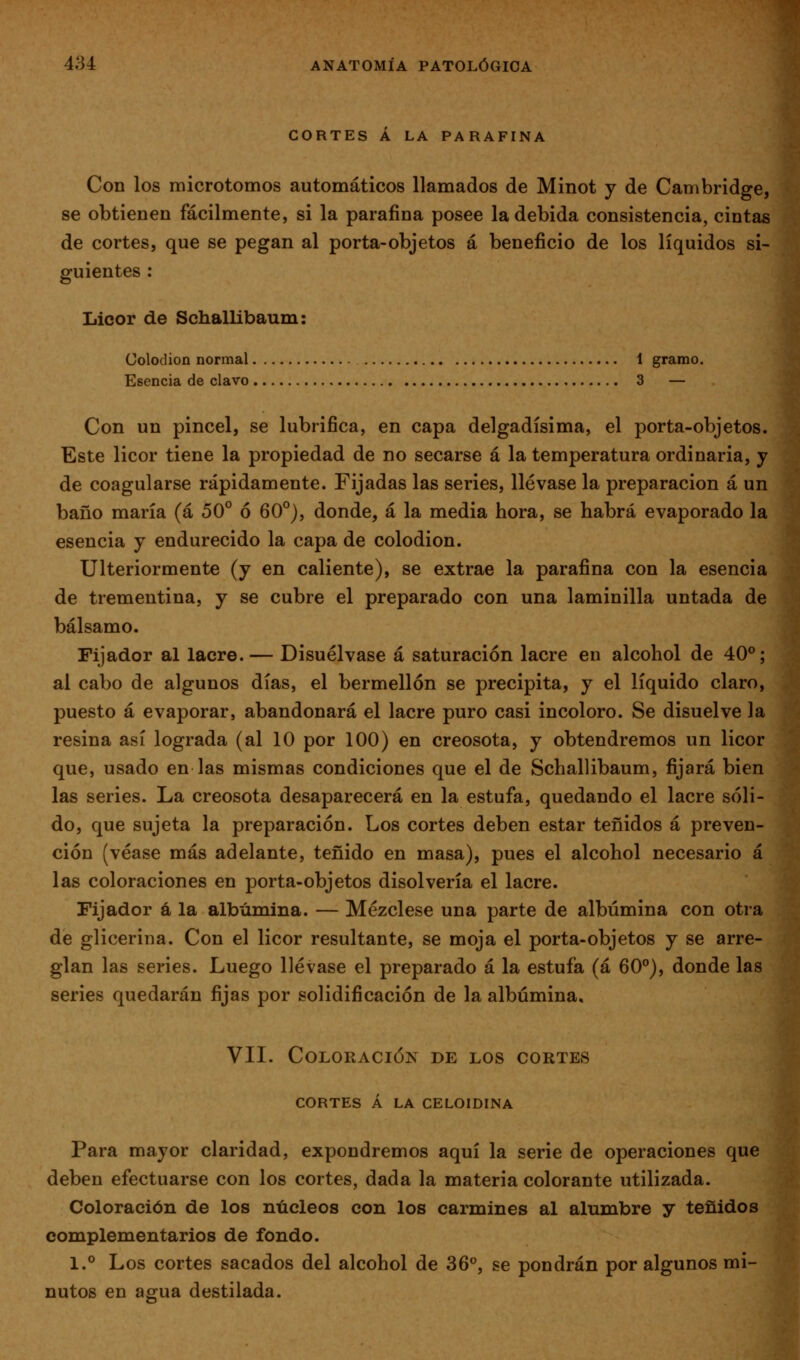 CORTES A LA PARAFINA Con los microtomos automáticos llamados de Minot y de Cambridge, se obtienen fácilmente, si la parafina posee la debida consistencia, cintas de cortes, que se pegan al porta-objetos á beneficio de los líquidos si- guientes : Licor de Schallibaum: Colodión normal 1 gramo. Esencia de clavo 3 — Con un pincel, se lubrifica, en capa delgadísima, el porta-objetos. Este licor tiene la propiedad de no secarse a la temperatura ordinaria, y de coagularse rápidamente. Fijadas las series, llévase la preparación á un baño maría (á 50° ó 60°), donde, á la media hora, se habrá evaporado la esencia y endurecido la capa de colodión. Ulteriormente (y en caliente), se extrae la parafina con la esencia de trementina, y se cubre el preparado con una laminilla untada de bálsamo. Fijador al lacre. — Disuélvase á saturación lacre en alcohol de 40°; al cabo de algunos días, el bermellón se precipita, y el líquido claro, puesto á evaporar, abandonará el lacre puro casi incoloro. Se disuelve la resina así lograda (al 10 por 100) en creosota, y obtendremos un licor que, usado en las mismas condiciones que el de Schallibaum, fijará bien las series. La creosota desaparecerá en la estufa, quedando el lacre sóli- do, que sujeta la preparación. Los cortes deben estar teñidos á preven- ción (véase más adelante, teñido en masa), pues el alcohol necesario á las coloraciones en porta-objetos disolvería el lacre. Fijador á la albúmina. — Mézclese una parte de albúmina con otra de glicerina. Con el licor resultante, se moja el porta-objetos y se arre- glan las series. Luego llévase el preparado á la estufa (á 60°), donde las series quedarán fijas por solidificación de la albúmina, VII. Coloración de los cortes CORTES Á LA CELOIDINA Para mayor claridad, expondremos aquí la serie de operaciones que deben efectuarse con los cortes, dada la materia colorante utilizada. Coloración de los núcleos con los carmines al alumbre y teñidos complementarios de fondo. 1.° Los cortes sacados del alcohol de 36°, se pondrán por algunos mi- nutos en agua destilada.