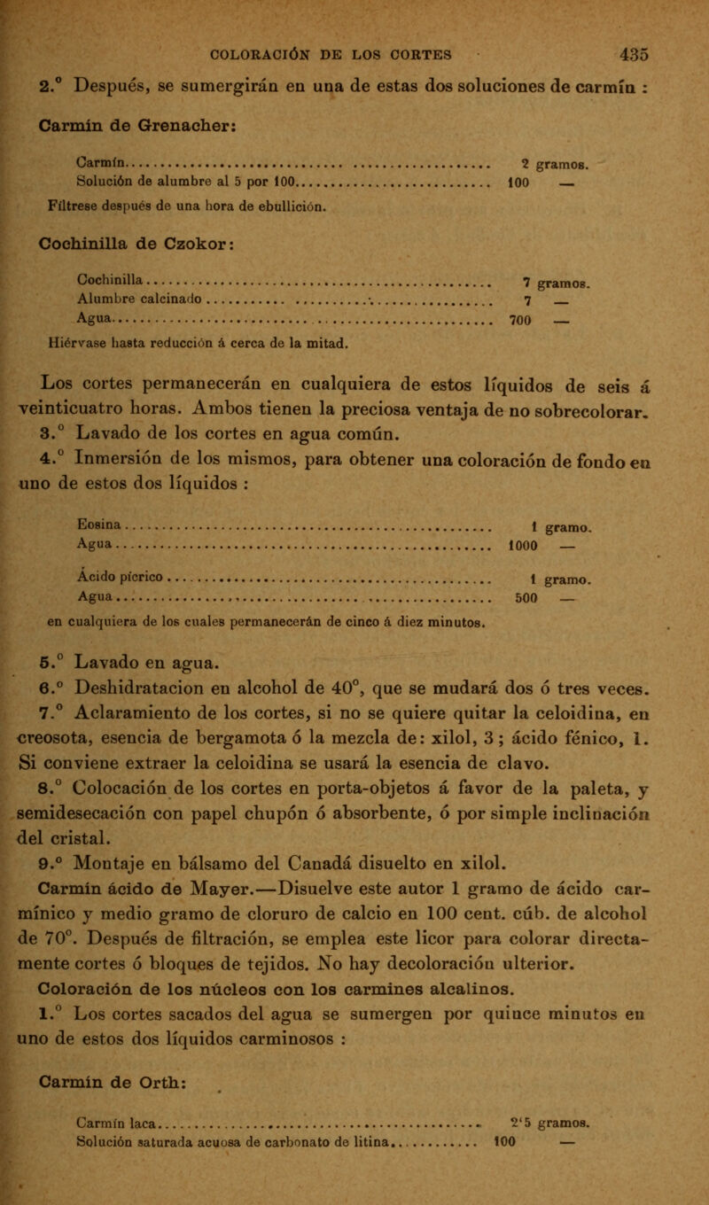 2.° Después, se sumergirán en una de estas dos soluciones de carmín ; Carmín de Grenacher: Carmín 2 gramos. Solución de alumbre al 5 por 100 100 Fíltrese después de una hora de ebullición. Cochinilla de Czokor: Cochinilla 7 gramos. Alumbre calcinado •. 7 Agua 700 — Hiérvase hasta reducción á cerca de la mitad. Los cortes permanecerán en cualquiera de estos líquidos de seis á veinticuatro horas. Ambos tienen la preciosa ventaja de no sobrecolorar. 3.° Lavado de los cortes en agua común. 4.° Inmersión de los mismos, para obtener una coloración de fondo ea uno de estos dos líquidos : Eosina 1 gramo. Agua 1000 — Acido pícrico 1 gramo. Agua 500 — en cualquiera de los cuales permanecerán de cinco á diez minutos. 5. Lavado en agua. 6.° Deshidratacion en alcohol de 40°, que se mudará dos ó tres veces. 7.^ Aclaramiento de los cortes, si no se quiere quitar la celoidina, en «reosota, esencia de bergamota ó la mezcla de: xilol, 3; ácido fénico, 1. Si conviene extraer la celoidina se usará la esencia de clavo. 8.° Colocación de los cortes en porta-objetos á favor de la paleta, y semidesecación con papel chupón ó absorbente, ó por simple inclinación del cristal. 9.° Montaje en bálsamo del Canadá disuelto en xilol. Carmin ácido de Mayer.—Disuelve este autor 1 gramo de ácido car- mínico y medio gramo de cloruro de calcio en 100 cent. cúb. de alcohol de 70*^. Después de filtración, se emplea este licor para colorar directa- mente cortes ó bloques de tejidos. No hay decoloración ulterior. Coloración de los núcleos con los carmines alcalinos. 1.*^ Los cortes sacados del agua se sumergen por quince minutos en uno de estos dos líquidos carminosos : Carmin de Orth: Carmín laca 2' 5 gramos. Solución saturada acuosa de carbonato de litina 100 —