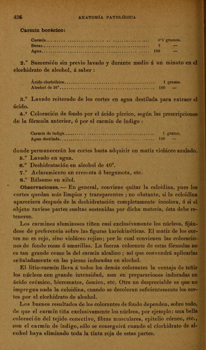 Carmin borácico: Carmín O' 5 gramos. Bórax 2 — Agua 100 — 2.** Sumersión sin previo lavado y durante medio á un minuto en el clorhidrato de alcohol, á saber ; Ácido clorhídrico 1 gramo. Alcohol de 36* 100 — 3.** Lavado reiterado de los cortes en agua destilada para extraer el ácido. 4.** Coloración de fondo por el ácido pícrico, según las prescripciones de la fórmula anterior, ó por el carmín de índigo : Carmín de índigo 1 gramo. Agua destilada 100 — donde permanecerán los cortes hasta adquirir un matiz violáceo azulado. 5.** Lavado en agua. 6.** Deshidratacióo en alcohol de 40°. 7.*^ Aclaramiento en creo.«ota ó bergamota, etc. 8.** Bálsamo en xilol. Observaciones.— En general, conviene quitar la celoidina, pues los cortes quedan más limpios j transparentes ; no obstante, si la celoidina apareciera después de la deshidratación completamente incolora, ó si el objeto tuviese partes sueltas sostenidas por dicha materia, ésta debe re- tenerse. Los carmines aluminosos tiñen casi exclusivamente los núcleos, fiján- dose de preferencia sobre las figuras kariokinéticas. El matiz de los cor- tes no es rojo, sino violáceo rojizo; por lo cual convienen las coloracio- nes de fondo rosas ó amarillas. La fuerza colorante de estas fórmulas no es tan grande como la del carmín alcalino ; así que convendrá aplicarlas señaladamente en las piezas induradas en alcohol. El litio-carmín lleva á todos los demás colorantes la ventaja de teñir los núcleos con grande intensidad, aun en preparaciones induradas en ácido crómico, bicromatos, ósmico, etc. Otra no despreciable es que no impregna nada la celoidina, cuando se decoloran suficientemente los cor- tes por el clorhidrato de alcohol. Los buenos resultados de los colorantes de fondo dependen, sobre todo, de que el carmín tina exclusivamente los núcleos, por ejemplo: una bella coloración del tejido conectivo, fibras musculares, epitelio córneo, etc., con el carmín de índigo, sólo se conseguirá cuando el clorhidrato de al- cohol haya eliminado toda la tinta roja de estas partes.