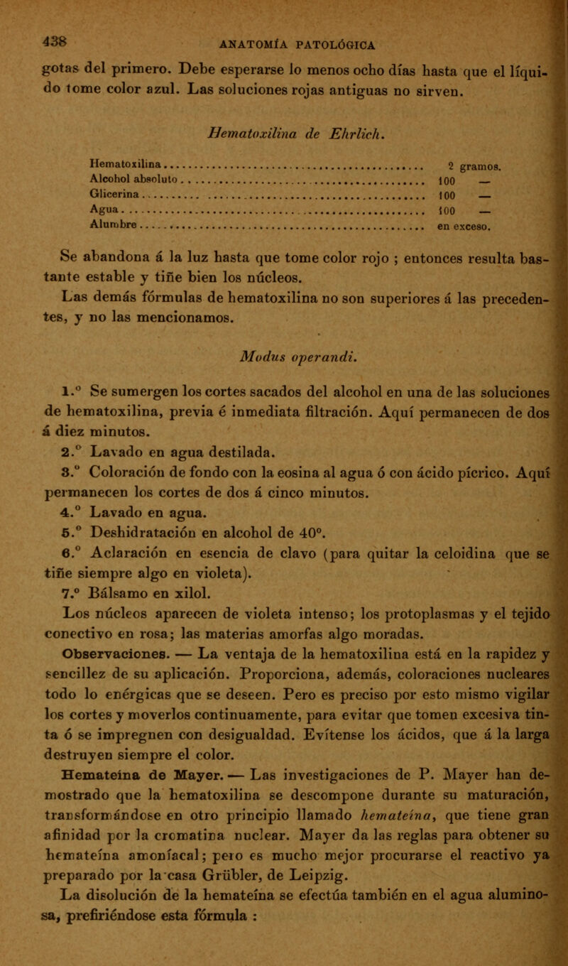 gotas del primero. Debe esperarse lo menos ocho días hasta que el líqui- do tome color azul. Las soluciones rojas antiguas no sirven. Hematoxilina de Ehrlich, Hematoxilina 2 gramos. Alcohol absoluto 100 Glicerina 100 Agua 100 — Alumbre en exceso. Se abandona á la luz hasta que tome color rojo ; entonces resulta bas- tante estable j tiñe bien los núcleos. Las demás fórmulas de hematoxilina no son superiores á las preceden- tes, y no las mencionamos. Modus operandi, 1.*^ Se sumergen los cortes sacados del alcohol en una de las soluciones de hematoxilina, previa é inmediata filtración. Aquí permanecen de dos á diez minutos. 2.^ Lavado en agua destilada. 8. Coloración de fondo con la eosina al agua ó con ácido pícrico. Aquí permanecen los cortes de dos á cinco minutos. 4.** Lavado en agua. 6.** Deshidratación en alcohol de 40°. 6.*^ Aclaración en esencia de clavo (para quitar la celoidina que se tiñe siempre algo en violeta). 7.° Bálsamo en xilol. Los núcleos aparecen de violeta intenso; los protoplasmas y el tejida conectivo en rosa; las materias amorfas algo moradas. Observaciones. — La ventaja de la hematoxilina está en la rapidez y sencillez de su aplicación. Proporciona, además, coloraciones nucleares todo lo enérgicas que se deseen. Pero es preciso por esto mismo vigilar los cortes y moverlos continuamente, para evitar que tomen excesiva tin- ta ó se impregnen con desigualdad. Evítense los ácidos, que á la larga destruyen siempre el color. Hemateina de Mayer. — Las investigaciones de P. Mayer han de- mostrado que la hematoxilina se descompone durante su maturación, transformándose en otro principio llamado hemateina, que tiene gran afinidad por la crcmatina nuclear. Mayer da las reglas para obtener su hemateina amoniacal; pero es mucho mejor procurarse el reactivo ya preparado por la casa Grübler, de Leipzig. La disolución de la hemateina se efectúa también en el agua alumino- sa, prefiriéndose esta fórmula :