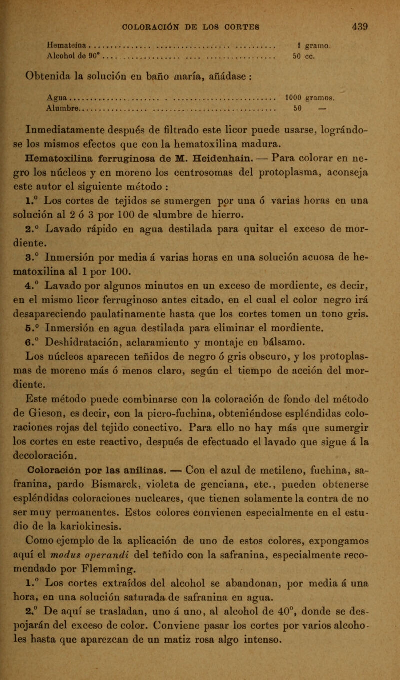 Hemateína 1 gramo. Alcohol de 90' 50 ce. Obtenida la solución en baño maría, añádase : Agua 1000 gramos. Alumbre 50 — Inmediatamente después de filtrado este licor puede usarse, lográndo- se los mismos efectos que con la hematoxilina madura. Hematoxilina ferruginosa de M. Heidenhain. — Para colorar en ne- gro los núcleos y en moreno los centrosomas del protoplasma, aconseja este autor el siguiente método : 1.° Los cortes de tejidos se sumergen por una ó varias horas en una solución al 2 ó 3 por 100 de alumbre de hierro. 2.° Lavado rápido en agua destilada para quitar el exceso de mor- diente. 3.° Inmersión por media á varias horas en una solución acuosa de he- matoxilina al 1 por 100. 4.° Lavado por algunos minutos en un exceso de mordiente, es decir, en el mismo licor ferruginoso antes citado, en el cual el color negro irá desapareciendo paulatinamente hasta que los cortes tomen un tono gris. 6.° Inmersión en agua destilada para eliminar el mordiente. 6.° Deshidratación, aclaramiento y montaje en bálsamo. Los núcleos aparecen teñidos de negro ó gris obscuro, y los protoplas- mas de moreno más ó menos claro, según el tiempo de acción del mor- diente. Este método puede combinarse con la coloración de fondo del método de Gieson, es decir, con la picro-fuchina, obteniéndose espléndidas colo- raciones rojas del tejido conectivo. Para ello no hay más que sumergir los cortes en este reactivo, después de efectuado el lavado que sigue á la decoloración. Coloración por las anilinas. — Con el azul de metileno, fuchina, sa- franina, pardo Bismarck, violeta de genciana, etc., pueden obtenerse espléndidas coloraciones nucleares, que tienen solamente la contra de no ser muy permanentes. Estos colores convienen especialmente en el estu- dio de la kariokinesis. Como ejemplo de la aplicación de uno de estos colores, expongamos aquí el modus operandi del teñido con la safranina, especialmente reco- mendado por Flemming. 1.° Los cortes extraídos del alcohol se abandonan, por media á una hora, en una solución saturada de safranina en agua. 2,° De aquí se trasladan, uno á uno, al alcohol de 40°, donde se des- pojarán del exceso de color. Conviene pasar los cortes por varios alcoho- les hasta que aparezcan de un matiz rosa algo intenso.