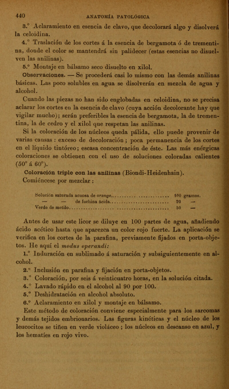 3.° Aclaramieuto en esencia de clavo, que decolorará algo y disolverá la celoidina. 4.° Traslación de los cortes á la esencia de bergamota ó de trementi- na, donde el color se mantendrá sin palidecer (estas esencias no disuel- ven las anilinas). 5.° Montaje en bálsamo seco disuelto en xilol. Observaciones. — Se procederá casi lo mismo con las demás anilinas básicas. Las poco solubles en agua se disolverán en mezcla de agua y alcohol. Cuando las piezas no han sido englobadas en celoidina, no se precisa aclarar los cortes en la esencia de clavo (cuya acción decolorante hay que vigilar mucho); serán preferibles la esencia de bergamota, la de tremen- tina, la de cedro y el xilol que respetan las anilinas. Si la coloración de los núcleos queda pálida, ello puede provenir de varias causas : exceso de decoloración ; poca permanencia de los cortes en el líquido tintóreo; escasa concentración de éste. Las más enérgicas coloraciones se obtienen con el uso de soluciones coloradas calientes (50° á 60°). Coloración triple con las anilinas (Biondi-Heidenhain). Comiéncese por mezclar : Solución saturada acuosa de orange 100 gramos. — — de fuchina acida 20 -^ Verde de metilo 50 — Antes de usar este licor se diluye en 100 partes de agua, añadiendo ácido acético hasta que aparezca un color rojo fuerte. La aplicación se verifica en los cortes de la parafina, previamente fijados en porta-obje- tos. He aquí el modus operandi: 1.° Induración en sublimado á saturación y subsiguientemente en al- cohol. 2.° Inclusión en parafina y fijación en porta-objetos. 3. Coloración, por seis á veinticuatro horas, en la solución citada. 4.^ Lavado rápido en el alcohol al 90 por 100. 5.** Deshidratación en alcohol absoluto. 6.° Aclaramiento en xilol y montaje en bálsamo. Este método de coloración conviene especialmente para los sarcomas y demás tejidos embrionarios. Las figuras kinéticas y el núcleo de los leucocitos se tiñen en verde violáceo ; los núcleos en descanso en azul, y los hematíes en rojo vivo.