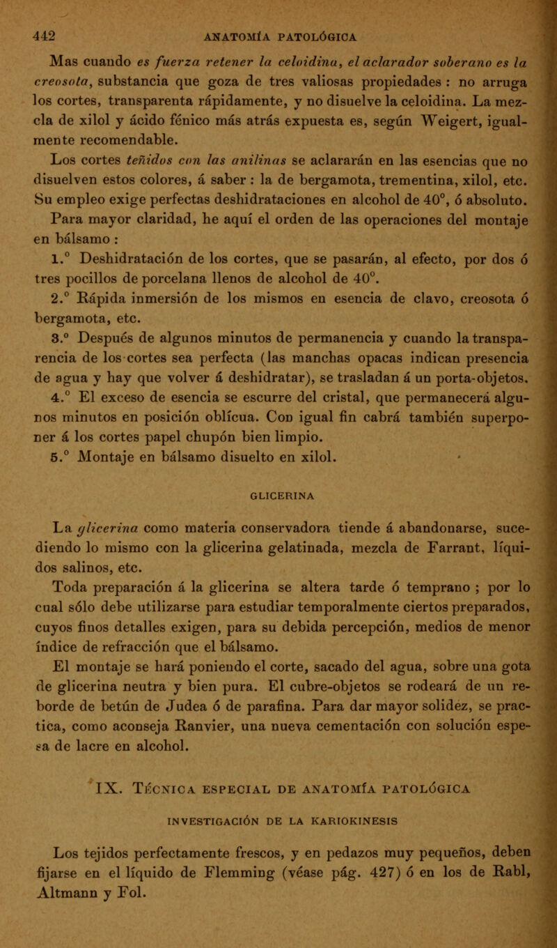 Mas cuando es fuerza retener la celoidina, el aclarador soberano es la creosota^ substancia que goza de tres valiosas propiedades : no arruga los cortes, transparenta rápidamente, y no disuelve la celoidina. La mez- cla de xilol y ácido fénico más atrás expuesta es, según Weigert, igual- mente recomendable. Los cortes teñidos con las anilinas se aclararán en las esencias que no disuelven estos colores, á saber : la de bergamota, trementina, xilol, etc. Su empleo exige perfectas deshidrataciones en alcohol de 40°, ó absoluto. Para mayor claridad, be aquí el orden de las operaciones del montaje en bálsamo : 1.° Deshidratación de los cortes, que se pasarán, al efecto, por dos ó tres pocilios de porcelana llenos de alcohol de 40°. 2.° Kápida inmersión de los mismos en esencia de clavo, creosota ó bergamota, etc. 3.° Después de algunos minutos de permanencia y cuando la transpa- rencia de los cortes sea perfecta (las manchas opacas indican presencia de agua y hay que volver á deshidratar), se trasladan á un porta-objetos. 4.° El exceso de esencia se escurre del cristal, que permanecerá algu- nos minutos en posición oblicua. Con igual fin cabrá también superpo- ner á los cortes papel chupón bien limpio. 5.° Montaje en bálsamo disuelto en xilol. GLICERINA La glicerina como materia conservadora tiende á abandonarse, suce- diendo lo mismo con la glicerina gelatinada, mezcla de Farrant, líqui- dos salinos, etc. Toda preparación á la glicerina se altera tarde ó temprano ; por lo cual sólo debe utilizarse para estudiar temporalmente ciertos preparados, cuyos finos detalles exigen, para su debida percepción, medios de menor índice de refracción que el bálsamo. El montaje se hará poniendo el corte, sacado del agua, sobre una gota de glicerina neutra y bien pura. El cubre-objetos se rodeará de un re- borde de betún de Judea ó de parafina. Para dar mayor solidez, se prac- tica, como aconseja Kanvier, una nueva cementación con solución espe- ta de lacre en alcohol. IX. TÉCNICA ESPECIAL DE ANATOMÍA PATOLÓGICA INVESTIGACIÓN DE LA KARIOKINESIS Los tejidos perfectamente frescos, y en pedazos muy pequeños, deben fijarse en el líquido de Flemming (véase pág. 427) ó en los de Rabí, Altmann y Fol.