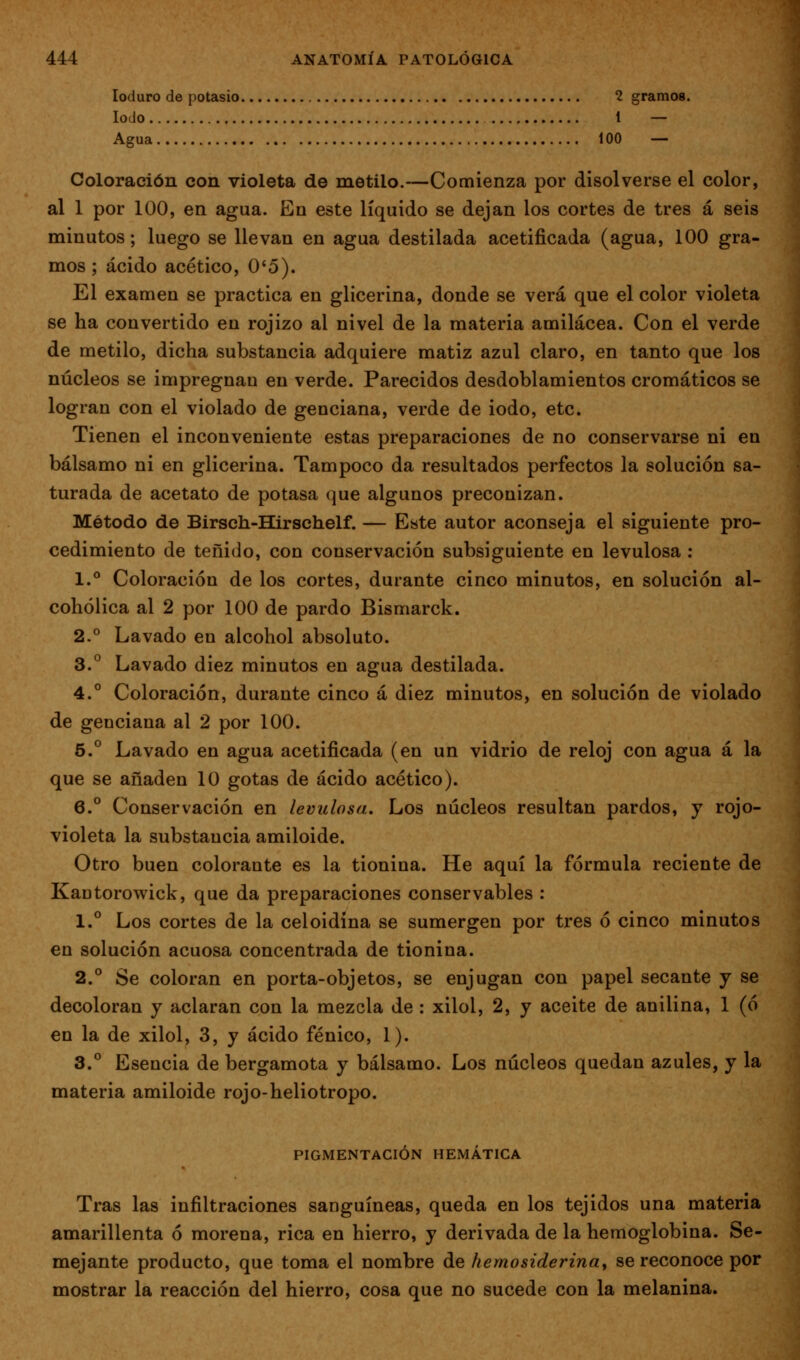 loduro de potasio 2 gramos. Iodo 1 — Agua 100 — Coloración con violeta de metilo.—Comienza por disolverse el color, al 1 por 100, en agua. En este líquido se dejan los cortes de tres a seis minutos; luego se llevan en agua destilada acetificada (agua, 100 gra- mos; ácido acético, 0*5). El examen se practica en glicerina, donde se verá que el color violeta se ha convertido en rojizo al nivel de la materia amilácea. Con el verde de metilo, dicha substancia adquiere matiz azul claro, en tanto que los núcleos se impregnan en verde. Parecidos desdoblamientos cromáticos se logran con el violado de genciana, verde de iodo, etc. Tienen el inconveniente estas preparaciones de no conservarse ni en bálsamo ni en glicerina. Tampoco da resultados perfectos la solución sa- turada de acetato de potasa que algunos preconizan. Método de Birsch-Hirschelf. — Este autor aconseja el siguiente pro- cedimiento de teñido, con conservación subsiguiente en levulosa : 1.° Coloración de los cortes, durante cinco minutos, en solución al- cohólica al 2 por 100 de pardo Bismarck. 2.° Lavado en alcohol absoluto. 3.^ Lavado diez minutos en agua destilada. 4.° Coloración, durante cinco á diez minutos, en solución de violado de genciana al 2 por 100. 5.° Lavado en agua acetificada (en un vidrio de reloj con agua á la que se añaden 10 gotas de ácido acético). 6.° Conservación en levulosa. Los núcleos resultan pardos, y rojo- violeta la substancia amiloide. Otro buen colorante es la tionina. He aquí la fórmula reciente de Kautorowick, que da preparaciones conservables : 1.° Los cortes de la celoidina se sumergen por tres ó cinco minutos en solución acuosa concentrada de tionina. 2.*^ Se coloran en porta-objetos, se enjugan con papel secante y se decoloran y aclaran con la mezcla de : xilol, 2, y aceite de anilina, 1 (ó en la de xilol, 3, y ácido fénico, 1). 3.** Esencia de bergamota y bálsamo. Los núcleos quedan azules, y la materia amiloide rojo-heliotropo. PIGMENTACIÓN HEMÁTICA Tras las infiltraciones sanguíneas, queda en los tejidos una materia amarillenta ó morena, rica en hierro, y derivada de la hemoglobina. Se- mejante producto, que toma el nombre de hemosiderinaf se reconoce por mostrar la reacción del hierro, cosa que no sucede con la melanina.