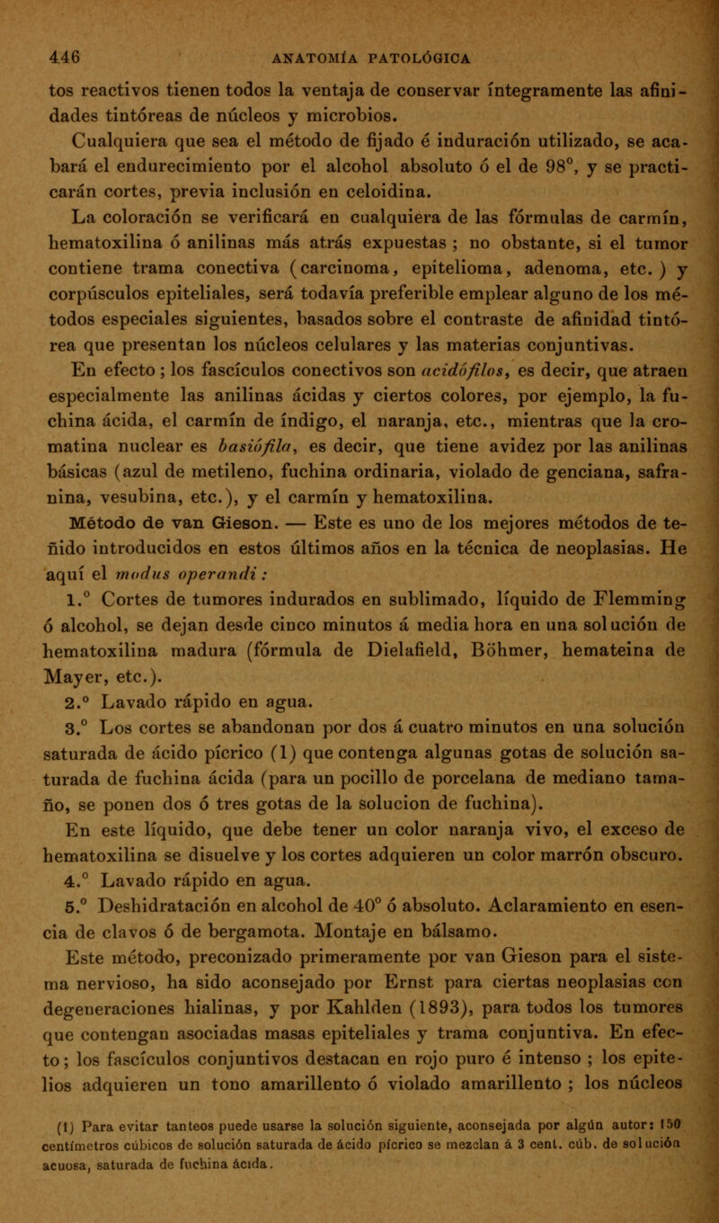 tos reactivos tienen todos la ventaja de conservar íntegramente las afini- dades tintóreas de núcleos y microbios. Cualquiera que sea el método de fijado é induración utilizado, se aca- bará el endurecimiento por el alcohol absoluto ó el de 98°, y se practi- carán cortes, previa inclusión en celoidina. La coloración se verificará en cualquiera de las fórmulas de carmín, hematoxilina ó anilinas más atrás expuestas ; no obstante, si el tumor contiene trama conectiva (carcinoma, epitelioma, adenoma, etc. ) y corpúsculos epiteliales, será todavía preferible emplear alguno de los mé- todos especiales siguientes, basados sobre el contraste de afinidad tintó- rea que presentan los núcleos celulares y las materias conjuntivas. En efecto ; los fascículos conectivos son acidó filos ^ es decir, que atraen especialmente las anilinas acidas y ciertos colores, por ejemplo, la fu- china acida, el carmín de índigo, el naranja, etc., mientras que la cro- matina nuclear es basiófila^ es decir, que tiene avidez por las anilinas básicas (azul de metileno, fuchina ordinaria, violado de genciana, safra- nina, vesubina, etc.), y el carmín y hematoxilina. Método de van Gieson. — Este es uno de los mejores métodos de te- ñido introducidos en estos últimos años en la técnica de neoplasias. He aquí el modus operandi: 1.° Cortes de tumores indurados en sublimado, líquido de Flemming ó alcohol, se dejan desde cinco minutos á media hora en una solución de hematoxilina madura (fórmula de Dielafield, Bohmer, hemateina de Mayer, etc.). 2.° Lavado rápido en agua. 3,° Los cortes se abandonan por dos á cuatro minutos en una solución saturada de ácido pícrico (1) que contenga algunas gotas de solución sa- turada de fuchina acida (para un pocilio de porcelana de mediano tama- ño, se ponen dos ó tres gotas de la solución de fuchina). En este líquido, que debe tener un color naranja vivo, el exceso de hematoxilina se disuelve y los cortes adquieren un color marrón obscuro. 4.° Lavado rápido en agua. 5.° Deshidratación en alcohol de 40° ó absoluto. Aclaramiento en esen- cia de clavos ó de bergamota. Montaje en bálsamo. Este método, preconizado primeramente por van Gieson para el siste- ma nervioso, ha sido aconsejado por Ernst para ciertas neoplasias con degeneraciones hialinas, y por Kahlden (1893), para todos los tumores que contengan asociadas masas epiteliales y trama conjuntiva. En efec- to; los fascículos conjuntivos destacan en rojo puro é intenso ; los epite- lios adquieren un tono amarillento ó violado amarillento ; los núcleos (1) Para evitar tanteos puede usarse la solución siguiente, aconsejada por algún autor; 150 centímetros cúbicos de solución saturada de ácido pícrico se mezclan á 3 cent. cúb. de solución acuosa, saturada de fuchina acida.