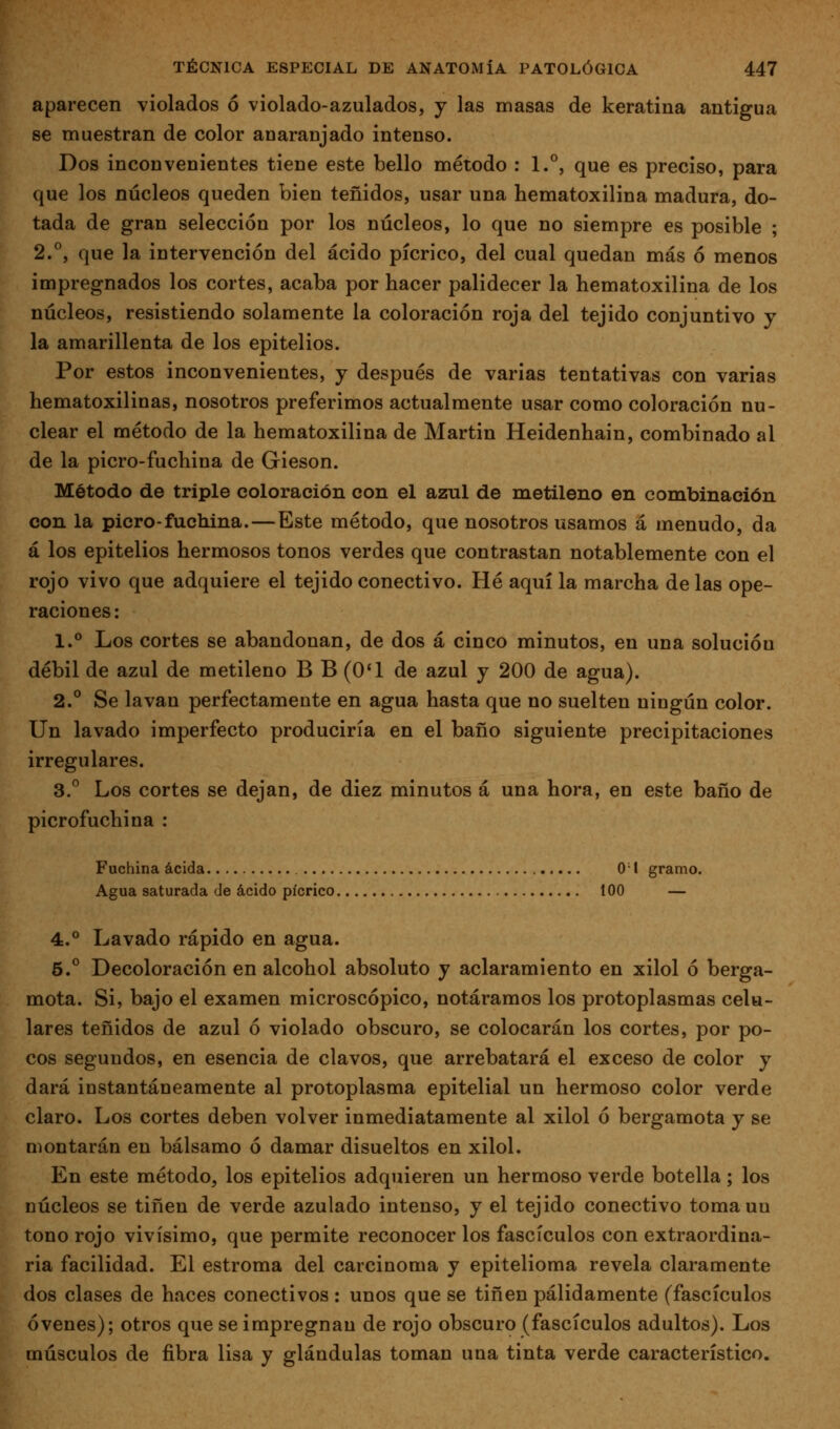 aparecen violados ó violado-azulados, j las masas de keratina antigua se muestran de color anaranjado intenso. Dos inconvenientes tiene este bello método : 1.°, que es preciso, para que los núcleos queden bien teñidos, usar una hematoxilina madura, do- tada de gran selección por los núcleos, lo que no siempre es posible ; 2.°, que la intervención del ácido pícrico, del cual quedan más ó menos impregnados los cortes, acaba por hacer palidecer la hematoxilina de los núcleos, resistiendo solamente la coloración roja del tejido conjuntivo y la amarillenta de los epitelios. Por estos inconvenientes, y después de varias tentativas con varias hematoxilinas, nosotros preferimos actualmente usar como coloración nu- clear el método de la hematoxilina de Martin Heidenhain, combinado al de la picro-fuchina de Gieson. Método de triple coloración con el azul de metileno en combinación con la picro-fuchina.—Este método, que nosotros usamos á menudo, da á los epitelios hermosos tonos verdes que contrastan notablemente con el rojo vivo que adquiere el tejido conectivo. Hé aquí la marcha de las ope- raciones: 1.° Los cortes se abandonan, de dos á cinco minutos, en una solución débil de azul de metileno B B (O'l de azul y 200 de agua). 2.° Se lavan perfectamente en agua hasta que no suelten ningún color. Un lavado imperfecto produciría en el baño siguiente precipitaciones irregulares. 3.^ Los cortes se dejan, de diez minutos á una hora, en este baño de picrofuchina : Fuchina acida 0 1 gramo. Agua saturada de ácido pícrico 100 — 4.° Lavado rápido en agua. 5.° Decoloración en alcohol absoluto y aclaramiento en xilol ó berga- mota. Si, bajo el examen microscópico, notáramos los protoplasmas celu- lares teñidos de azul ó violado obscuro, se colocarán los cortes, por po- cos segundos, en esencia de clavos, que arrebatará el exceso de color y dará instantáneamente al protoplasma epitelial un hermoso color verde claro. Los cortes deben volver inmediatamente al xilol ó bergamota y se montarán en bálsamo ó damar disueltos en xilol. En este método, los epitelios adquieren un hermoso verde botella; los núcleos se tiñen de verde azulado intenso, y el tejido conectivo toma un tono rojo vivísimo, que permite reconocer los fascículos con extraordina- ria facilidad. El estroma del carcinoma y epitelioma revela claramente dos clases de haces conectivos : unos que se tiñen pálidamente (fascículos ó venes); otros que se impregnan de rojo obscuro (fascículos adultos). Los músculos de fibra lisa y glándulas toman una tinta verde característico.