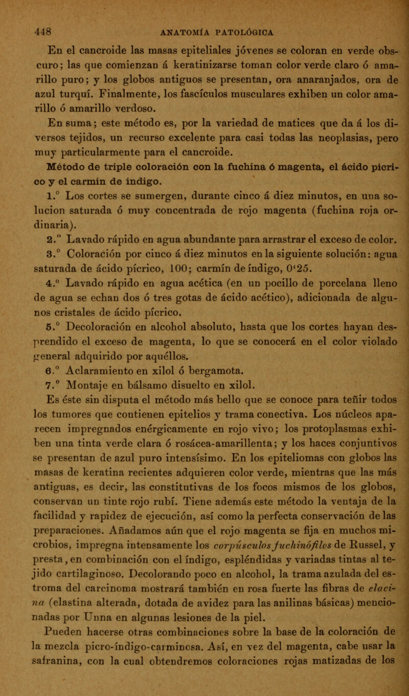 En el cancroide las masas epiteliales jóvenes se coloran en verde obs- curo; las que comienzan á keratinizarse toman color verde claro ó ama- rillo puro; y los globos antiguos se presentan, ora anaranjados, ora de azul turquí. Finalmente, los fascículos musculares exhiben un color ama- rillo ó amarillo verdoso. En suma; este método es, por la variedad de matices que da á los di- versos tejidos, un recurso excelente para casi todas las neoplasias, pero muy particularmente para el cancroide. Método de triple coloración con la fuchina ó magenta, el ácido picri- co y el carmin de Índigo. 1.° Los cortes se sumergen, durante cinco á diez minutos, en una so- lución saturada ó muy concentrada de rojo magenta (fuchina roja or- dinaria). 2. Lavado rápido en agua abundante para arrastrar el exceso de color. 3.° Coloración por cinco á diez minutos en la siguiente solución: agua saturada de ácido pícrico, 100; carmín de índigo, 0'25. 4. Lavado rápido en agua acética (en un pocilio de porcelana lleno de agua se echan dos ó tres gotas de ácido acético), adicionada de algu- nos cristales de ácido pícrico. 5.° Decoloración en alcohol absoluto, hasta que los cortes hayan des- prendido el exceso de magenta, lo que se conocerá en el color violado general adquirido por aquéllos. 6.** Aclaramiento en xilol ó bergamota. 7.° Montaje en bálsamo disuelto en xilol. Es éste sin disputa el método más bello que se conoce para teñir todos los tumores que contienen epitelios y trama conectiva. Los núcleos apa- recen impregnados enérgicamente en rojo vivo; los protoplasmas exhi- ben una tinta verde clara ó rosácea-amarillenta; y los haces conjuntivos se presentan de azul puro intensísimo. En los epiteliomas con globos las masas de keratina recientes adquieren color verde, mientras que las más antiguas, es decir, las constitutivas de los focos mismos de los globos, conservan un tinte rojo rubí. Tiene además este método la ventaja de la facilidad y rapidez de ejecución, así como la perfecta conservación délas preparaciones. Añadamos aún que el rojo magenta se fija en muchos mi- crobios, impregna intensamente los corpúsculos Juchinófilos de Russel, y presta,en combinación con el índigo, espléndidas y variadas tintas al te- jido cartilaginoso. Decolorando poco en alcohol, la trama azulada del es- troma del carcinoma mostrará también en rosa fuerte las fibras de elaci- na (elastina alterada, dotada de avidez para las anilinas básicas) mencio- nadas por L^nna en algunas lesiones de la piel. Pueden hacerse otras combinaciones sobre la base de la coloración de la mezcla picro-índigo-carmincsa. Así, en vez del magenta, cabe usar la safranina, con la cual obtendremos coloraciones rojas matizadas de los