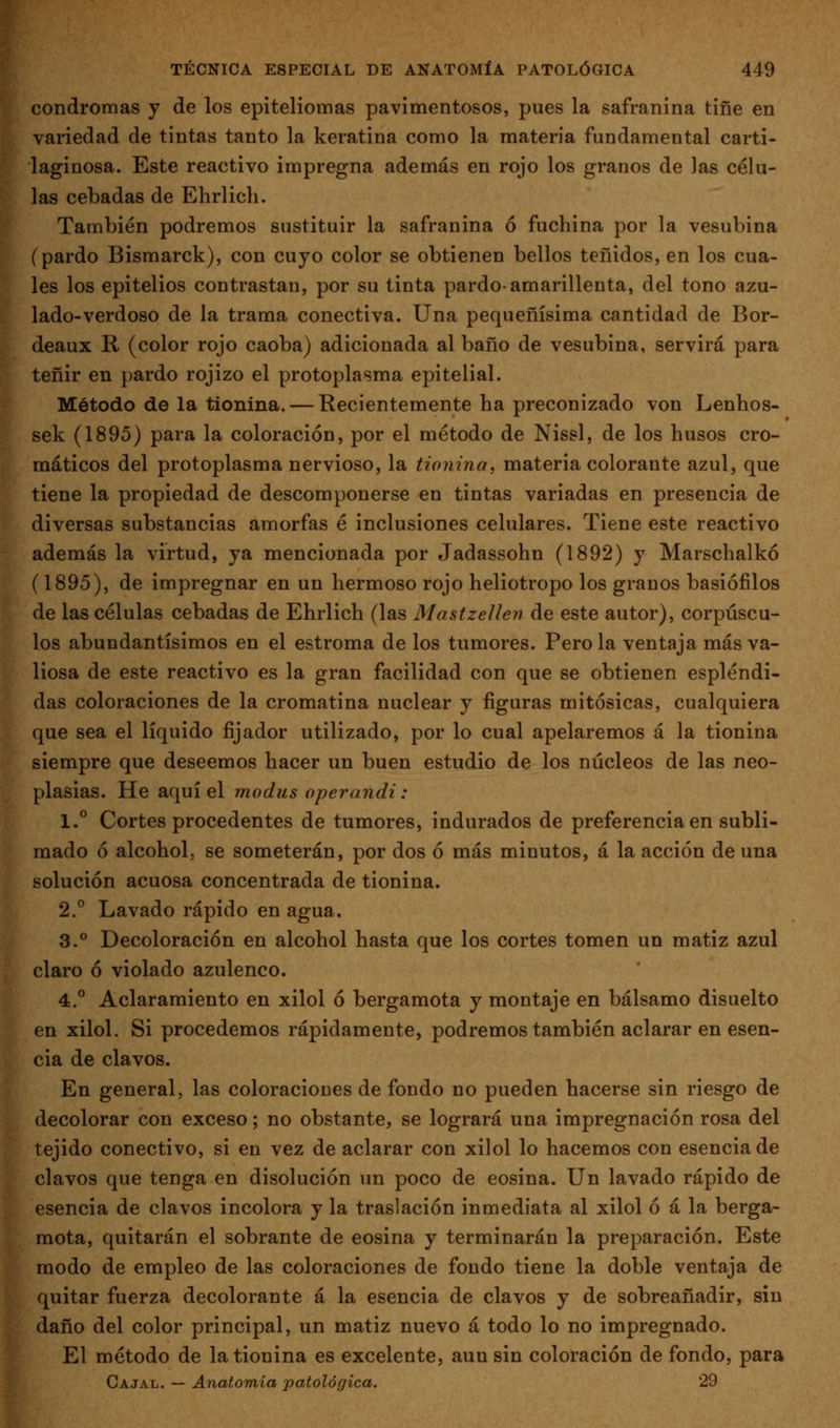 condromas y de los epiteliomas pavimentosos, pues la safranina tiñe en variedad de tintas tanto la keratina como la materia fundamental carti- laginosa. Este reactivo impregna además en rojo los granos de ]as célu- las cebadas de Ehrlicli. También podremos sustituir la safranina ó fuchina por la vesubina (pardo Bismarck), con cuyo color se obtienen bellos teñidos, en los cua- les los epitelios contrastan, por su tinta pardo-amarillenta, del tono azu- lado-verdoso de la trama conectiva. Una pequeñísima cantidad de Bor- deaux R (color rojo caoba) adicionada al baño de vesubina, servirá para teñir en pardo rojizo el protoplasma epitelial. Método de la tionina. — Recientemente ha preconizado von Lenhos- sek (1895) para la coloración, por el método de Nissl, de los husos cro- máticos del protoplasma nervioso, la tionina, materia colorante azul, que tiene la propiedad de descomponerse en tintas variadas en presencia de diversas substancias amorfas é inclusiones celulares. Tiene este reactivo además la virtud, ya mencionada por Jadassohn (1892) y Marschalkó (1895), de impregnar en un hermoso rojo heliotropo los granos basiófilos de las células cebadas de Ehrlich (las Mastzellen de este autor), corpúscu- los abundantísimos en el estroma de los tumores. Pero la ventaja más va- liosa de este reactivo es la gran facilidad con que se obtienen espléndi- das coloraciones de la cromatina nuclear y figuras mitósicas, cualquiera que sea el líquido fijador utilizado, por lo cual apelaremos á la tionina siempre que deseemos hacer un buen estudio de los núcleos de las neo- plasias. He aquí el modus operandi: 1.° Cortes procedentes de tumores, indurados de preferencia en subli- mado ó alcohol, se someterán, por dos ó más minutos, á la acción de una solución acuosa concentrada de tionina. 2,° Lavado rápido en agua. 3.° Decoloración en alcohol hasta que los cortes tomen un matiz azul claro ó violado azulenco. 4.° Aclaramiento en xilol ó bergamota y montaje en bálsamo disuelto en xilol. Si procedemos rápidamente, podremos también aclarar en esen- cia de clavos. En general, las coloracioues de fondo no pueden hacerse sin riesgo de decolorar con exceso; no obstante^ se logrará una impregnación rosa del tejido conectivo, si en vez de aclarar con xilol lo hacemos con esencia de clavos que tenga en disolución un poco de eosina. Un lavado rápido de esencia de clavos incolora y la traslación inmediata al xilol ó á la berga- mota, quitarán el sobrante de eosina y terminarán la preparación. Este modo de empleo de las coloraciones de fondo tiene la doble ventaja de quitar fuerza decolorante á la esencia de clavos y de sobreañadir, sin daño del color principal, un matiz nuevo a todo lo no impregnado. El método de la tionina es excelente, aun sin coloración de fondo, para Cajal. — Anatomía patológica. 29