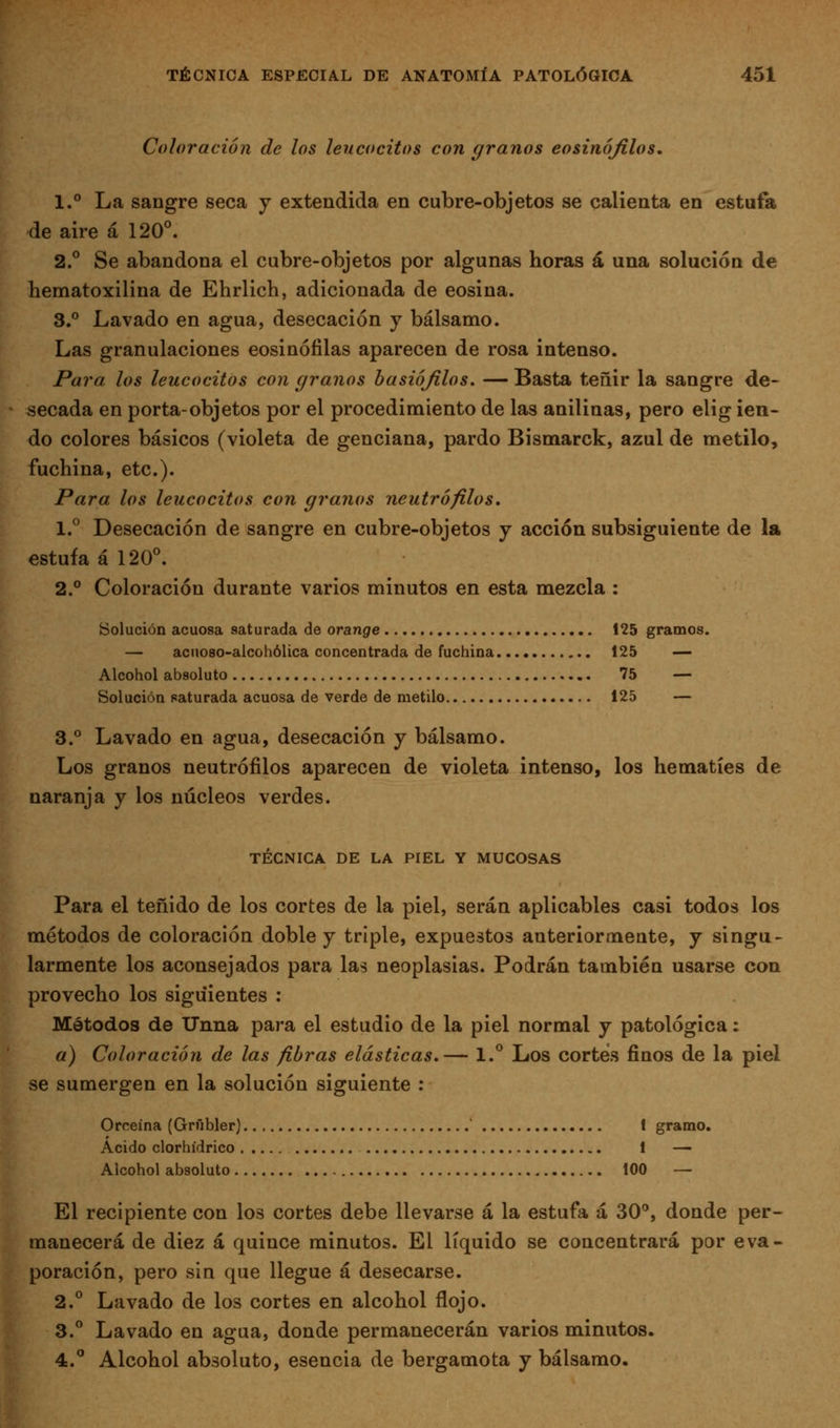 Coloración de los leucocitos con granos eosinófilos, 1.° La sangre seca y extendida en cubre-objetos se calienta en estufa de aire á 120°. 2.° Se abandona el cubre-objetos por algunas horas á una solución de hematoxilina de Ehrlich, adicionada de eosina. S.*' Lavado en agua, desecación y bálsamo. Las granulaciones eosinófilas aparecen de rosa intenso. Para, los leucocitos con granos basiójilos. — Basta teñir la sangre de- secada en porta-objetos por el procedimiento de las anilinas, pero elig ien- do colores básicos (violeta de genciana, pardo Bismarck, azul de metilo, fuchina, etc.). Para los leucocitos con granos neutrófilos. 1.° Desecación de sangre en cubre-objetos y acción subsiguiente de la estufa ál20^ 2.° Coloración durante varios minutos en esta mezcla : Solución acuosa saturada de orange 125 gramos. — acnoso-alcohólica concentrada de fuchina 125 — Alcohol absoluto 75 — Solución saturada acuosa de verde de metilo 125 — 3.° Lavado en agua, desecación y bálsamo. Los granos neutrófilos aparecen de violeta intenso, los hematíes de naranja y los núcleos verdes. TÉCNICA DE LA PIEL Y MUCOSAS Para el teñido de los cortes de la piel, serán aplicables casi todos los métodos de coloración doble y triple, expuestos anteriormente, y singu- larmente los aconsejados para las neoplasias. Podrán también usarse con provecho los siguientes : Métodos de Unna para el estudio de la piel normal y patológica: a) Coloración de las fibras elásticas.— 1.° Los cortés finos de la piel se sumergen en la solución siguiente : Orceína (Grñbler) I gramo. Acido clorhídrico 1 — Alcohol absoluto 100 — El recipiente con los cortes debe llevarse á la estufa á 30'', donde per- manecerá de diez á quince minutos. El líquido se concentrará por eva- poración, pero sin que llegue á desecarse. 2.° Lavado de los cortes en alcohol flojo. 3.° Lavado en agua, donde permanecerán varios minutos. 4.° Alcohol absoluto, esencia de bergamota y bálsamo.