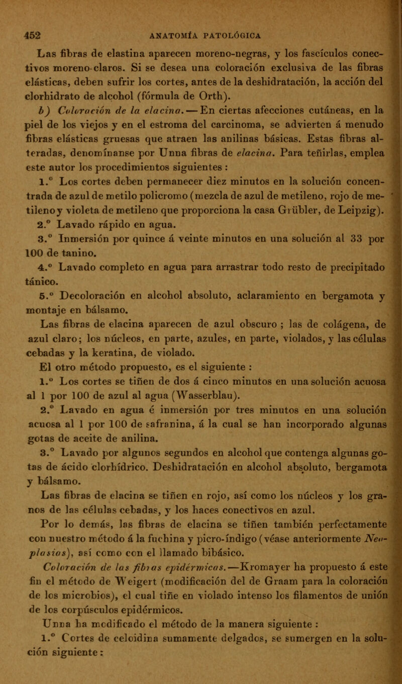 Las fibras de elastiüa aparecen moreno-negras, j los fascículos conec- ti\os moreno-claros. Si se desea una coloración exclusiva de las fibras elásticas, deben sufrir los cortes, antes de la deshidratación, la acción del clorhidrato de alcohol (fórmula de Orth). b) Coloración de la elacina, — En ciertas afecciones cutáneas, en la piel de los viejos y en el estroma del carcinoma, se advierten á menudo fibras elásticas gruesas que atraen las anilinas básicas. Estas fibras al- teradas, denomínanse por Unna fibras de elacina. Para teñirlas, emplea este autor los procedimientos siguientes : 1.*^ Los cortes deben permanecer diez minutos en la solución concen- trada de azul de metilo policromo (mezcla de azul de metileno, rojo de me- tilenoy violeta de metileno que proporciona la casa Giübler, de Leipzig). 2.® Lavado rápido en agua. 3.** Inmersión por quince á veinte minutos en una solución al 33 por 100 de tanino. 4.** Lavado completo en agua para arrastrar todo resto de precipitado tánico. 5.*^ Decoloración en alcohol absoluto, aclaramiento en bergamota y montaje en bálsamo. Las fibras de elacina aparecen de azul obscuro ; las de colágena, de azul claro; los núcleos, en parte, azules, en parte, violados, y las células cebadas y la keratina, de violado. El otro método propuesto, es el siguiente : 1. Los cortes se tiñen de dos á cinco minutos en una solución acuosa al 1 por 100 de azul al agua (Wasserblau). 2.* Lavado en agua é inmersión por tres minutos en una solución acuosa al 1 por 100 de safranina, á la cual se han incorporado algunas gotas de aceite de anilina. 3.° Lavado por algunos segundos en alcohol que contenga algunas go- tas de ácido clorhídrico. Deshidratación en alcohol absoluto, bergamota y bálsamo. Las fibras de elacina se tiñen en rojo, así como los núcleos y los gra- nos de las células cebadas, y los haces conectivos en azul. Por lo demás, las fibras de elacina se tiñen también perfectamente con nuestro método á la fuchina y picro-índigo (véase anteriormente Neo- plasios), así como con el llamado bibásico. Coloración de las fibias epidérmicas.—Kromayer ha propuesto á este fin el método de Weigert (modificación del de Graam para la coloración de los microbios), el cual tifie en violado intenso los filamentos de unión de los corpúsculos epidérmicos. Unna ha modificado el método de la manera siguiente : 1.** Cortes de celoidina sumamente delgados, se sumergen en la solu- ción siguiente: