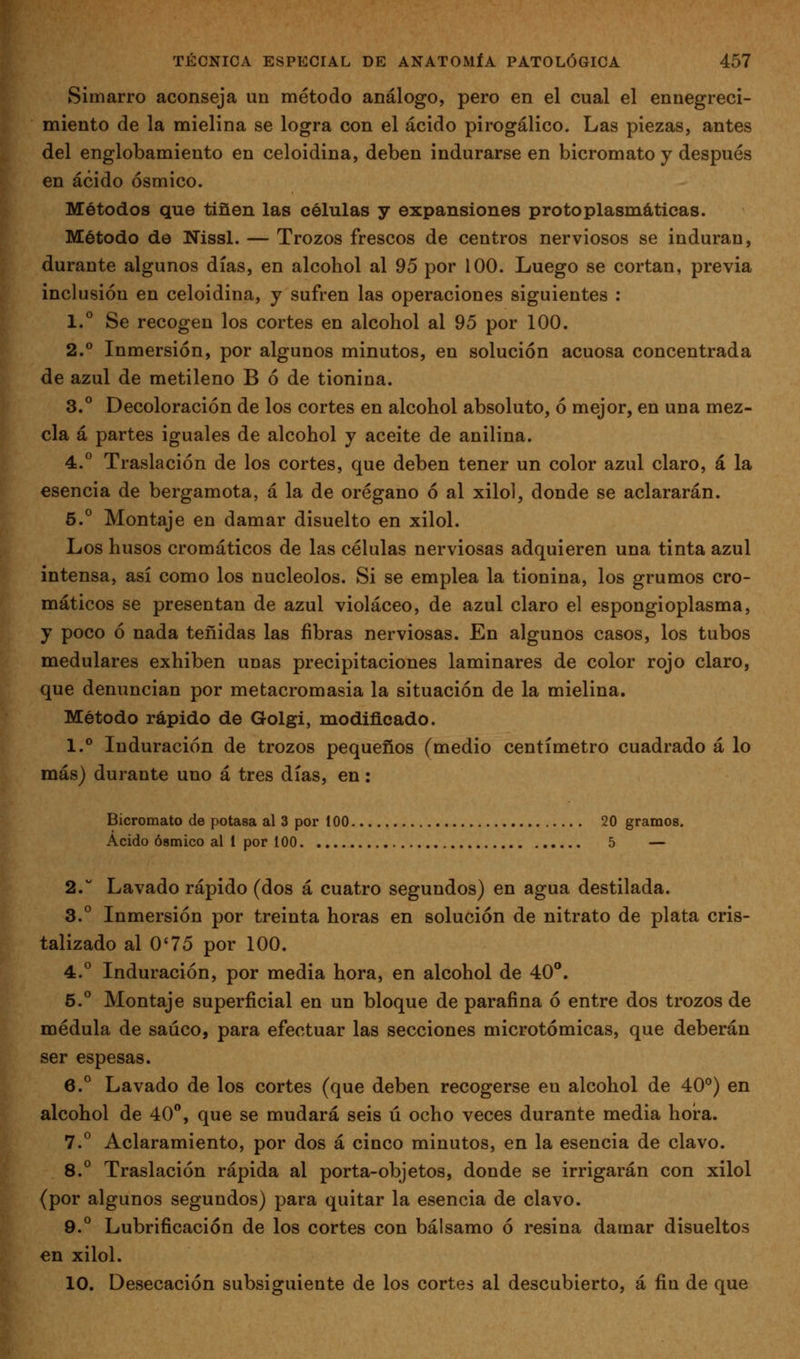 Simarro aconseja un método análogo, pero en el cual el ennegreci- miento de la mielina se logra con el ácido pirogálico. Las piezas, antes del englobamiento en celoidina, deben indurarse en bicromato y después en ácido ósmico. Métodos que tiñen las células y expansiones protoplasmáticas. Método de Nissl. — Trozos frescos de centros nerviosos se induran, durante algunos días, en alcohol al 95 por 100. Luego se cortan, previa inclusión en celoidina, y sufren las operaciones siguientes : 1.° Se recogen los cortes en alcohol al 95 por 100. 2.^ Inmersión, por algunos minutos, en solución acuosa concentrada de azul de metileno B ó de tionina. 3.° Decoloración de los cortes en alcohol absoluto, ó mejor, en una mez- cla á partes iguales de alcohol y aceite de anilina. 4. Traslación de los cortes, que deben tener un color azul claro, á la esencia de bergamota, á la de orégano ó al xilol, donde se aclararán. 5.° Montaje en damar disuelto en xilol. Los husos cromáticos de las células nerviosas adquieren una tinta azul intensa, así como los nucléolos. Si se emplea la tionina, los grumos cro- máticos se presentan de azul violáceo, de azul claro el espongioplasma, y poco ó nada teñidas las fibras nerviosas. En algunos casos, los tubos medulares exhiben unas precipitaciones laminares de color rojo claro, que denuncian por metacromasia la situación de la mielina. Método rápido de Golgi, modificado. I.*' Induración de trozos pequeños (medio centímetro cuadrado á lo más) durante uno á tres días, en: Bicromato de potasa al 3 por 100 20 gramos. Acido ósmico al 1 por 100 5 — 2. Lavado rápido (dos á cuatro segundos) en agua destilada. 3.° Inmersión por treinta horas en solución de nitrato de plata cris- talizado al 0*75 por 100. 4.° Induración, por media hora, en alcohol de 40°. 5.° Montaje superficial en un bloque de parafina ó entre dos trozos de médula de saúco, para efectuar las secciones microtómicas, que deberán ser espesas. 6.° Lavado de los cortes (que deben recogerse en alcohol de 40°) en alcohol de 40**, que se mudará seis ú ocho veces durante media hoi-a. 7.^ Aclaramiento, por dos á cinco minutos, en la esencia de clavo. 8.° Traslación rápida al porta-objetos, donde se irrigarán con xilol (por algunos segundos) para quitar la esencia de clavo. 9.° Lubrificación de los cortes con bálsamo ó resina damar disueltos en xilol. 10. Desecación subsiguiente de los cortes al descubierto, á fin de que