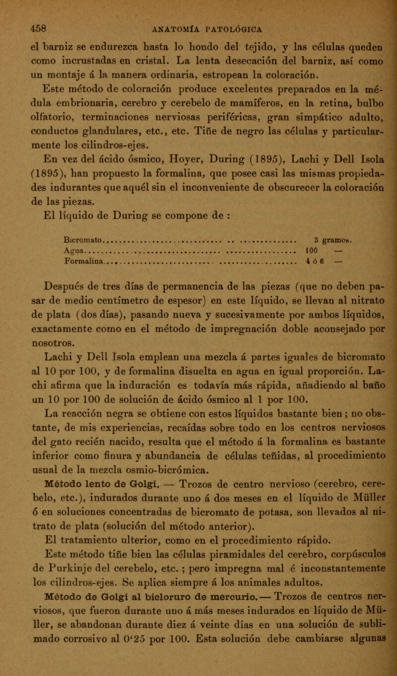 el barniz se endurezca hasta lo hondo del tejido, y las células queden como incrustadas en cristal. La lenta desecación del barniz, así como un montaje á la manera ordinaria, estropean la coloración. Este método de coloración produce excelentes preparados en la mé- dula embrionaria, cerebro y cerebelo de mamíferos, en la retina, bulbo olfatorio, terminaciones nerviosas periféricas, gran simpático adulto, conductos glandulares, etc., etc. Tiñe de negro las células y particular- mente los cilindros-ejes. En vez del ácido ósmico, Hoyer, During (1895), Lachi y Dell Isola (1895), han propuesto la formalina, que posee casi las mismas propieda- des indurantes que aquél sin el inconveniente de obscurecer la coloración de las piezas. El líquido de During se compone de : Bicromato 3 gramob. Agua 100 — Formalina.... 4ó6 — Después de tres días de permanencia de las piezas (que no deben pa- sar de medio centímetro de espesor) en este líquido, se llevan al nitrato de plata (dos días), pasando nueva y sucesivamente por ambos líquidos, exactamente como en el método de impregnación doble aconsejado por nosotros. Lachi y Dell Isola emplean una mezcla á partes iguales de bicromato al 10 por 100, y de formalina disuelta en agua en igual proporción. La- chi afirma que la induración es todavía más rápida, añadiendo al baño un 10 por 100 de solución de ácido ósmico al 1 por 100. La reacción negra se obtiene con estos líquidos bastante bien ; no obs- tante, de mis experiencias, recaídas sobre todo en los centros nerviosos del gato recién nacido, resulta que el método á la formalina es bastante inferior como finura y abundancia de células teñidas, al procedimiento usual de la mezcla osmio-bicrómica. Método lento de Golgi. — Trozos de centro nervioso (cerebro, cere- belo, etc.), indurados durante uno á dos meses en el líquido de Müller ó en soluciones concentradas de bicromato de potasa, son llevados al ni- trato de plata (solución del método anterior). El tratamiento ulterior, como en el procedimiento rápido. Este método tiñe bien las células piramidales del cerebro, corpúsculos de Purkinje del cerebelo, etc. ; pero impregna mal é inconstantemente los cilindros-ejes. 8e aplica siempre á los animales adultos. Método de Golgi al bicloruro de mercurio. — Trozos de centros ner- viosos, que fueron durante uno á más meses indurados en líquido de Mü- ller, se abandonan durante diez á veinte días en una solución de subli- mado corrosivo al O'25 por 100. Esta solución debe cambiarse algunas