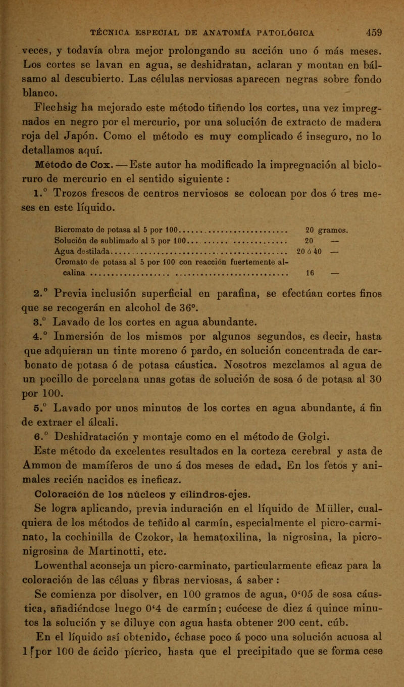 veces, y todavía obra mejor prolongando su acción uno ó más meses. Los cortes se lavan en agua, se deshidratan, aclaran y montan en bál- samo al descubierto. Las células nerviosas aparecen negras sobre fondo blanco. Flechsig ha mejorado este método tiñendo los cortes, una vez impreg- nados en negro por el mercurio, por una solución de extracto de madera roja del Japón. Como el método es muy complicado é inseguro, no lo detallamos aquí. Método de Cox. —Este autor ha modificado la impregnación al biclo- ruro de mercurio en el sentido siguiente : 1.° Trozos frescos de centros nerviosos se colocan por dos ó tres me- ses en este líquido. Bicromato de potasa al 5 por 100 20 gramos. Solución de sublimado al 5 por 100... 20 — Agua destilada 20 ó 40 — Cromato de potasa al 5 por 100 con reacción fuertemente al- calina 16 — 2.° Previa inclusión superficial en parafina, se efectúan cortes finos que se recogerán en alcohol de 36°. 3.° Lavado de los cortes en agua abundante. 4.° Inmersión de los mismos por algunos segundos, es decir, hasta que adquieran un tinte moreno ó pardo, én solución concentrada de car- bonato de potasa ó de potasa cáustica. Nosotros mezclamos al agua de un pocilio de porcelana unas gotas de solución de sosa ó de potasa al 30 por 100. 5. Lavado por unos minutos de los cortes en agua abundante, á fin de extraer el álcali. 6.° Deshidratación y montaje como en el método de Golgi. Este método da excelentes resultados en la corteza cerebral y asta de Ammon de mamíferos de uno á dos meses de edad. En los fetos y ani- males recién nacidos es ineficaz. Coloración de los núcleos y cilindros-ejes. Se logra aplicando, previa induración en el líquido de Müller, cual- quiera de los métodos de teñido al carmín, especialmente el picro-carmi- nato, la cochinilla de Czokor, la hematoxilina, la nigrosina, la picro- nigrosina de Martinotti, etc. Lowenthal aconseja un picro-carminato, particularmente eficaz para la coloración de las céluas y fibras nerviosas, á saber : Se comienza por disolver, en 100 gramos de agua, 0*05 de sosa cáus- tica, añadiéndose luego 0'4 de carmín; cuécese de diez á quince minu- tos la solución y se diluye con agua hasta obtener 200 cent, cúb. En el líquido así obtenido, échase poco á poco una solución acuosa al 1 fpor 100 de ácido pícrico, hasta que el precipitado que se forma cese