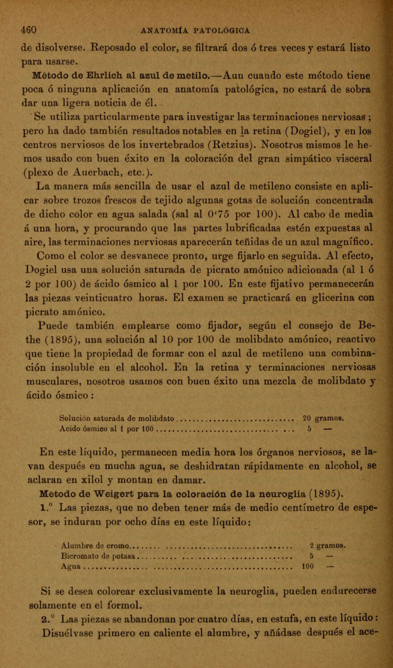 de disolverse. Reposado el color, se filtrará dos ó tres veces y estará listo para usarse. Método de Ehrlich al azul de metilo.—Aun cuando este método tiene poca ó ninguna aplicación en anatomía patológica, no estará de sobra dar una ligera noticia de él. Se utiliza particularmente para investigar las terminaciones nerviosas ; pero ha dado también resultados notables en la retina (Dogiel), y en los centros nerviosos de los invertebrados (Retzius). Nosotros mismos le he- mos usado con buen éxito en la coloración del gran simpático visceral (plexo de Auerbach, etc.). La manera más sencilla de usar el azul de metileno consiste en apli- car sobre trozos frescos de tejido algunas gotas de solución concentrada de dicho color en agua salada (sal al O'75 por 100). Al cabo de media á una hora, y procurando que las partes lubrificadas estén expuestas al aire, las terminaciones nerviosas aparecerán teñidas de un azul magnífico. Como el color se desvanece pronto, urge fijarlo en seguida. Al efecto, Dogiel usa una solución saturada de picrato amónico adicionada (al 1 ó 2 por 100) de ácido ósmico al 1 por 100. En este fijativo permanecerán las piezas veinticuatro horas. El examen se practicará en glicerina con picrato amónico. Puede también emplearse como fijador, según el consejo de Be- the (1895), una solución al 10 por 100 de molibdato amónico, reactivo que tiene la propiedad de formar con el azul de metileno una combina- ción insoluble en el alcohol. En la retina y terminaciones nerviosas musculares, nosotros usamos con buen éxito una mezcla de molibdato y ácido ósmico : Solución saturada de molibdato 20 gramos. Acido ósmico al I por 100 5 — En este líquido, permanecen media hora los órganos nerviosos, se la- van después en mucha agua, se deshidratan rápidamente en alcohol, se aclaran en xilol y montan en damar. Método de Weigert para la coloración de la neuroglia (1895). 1.° Las piezas, que no deben tener más de medio centímetro de espe- sor, se induran por ocho días en este líquido: Alumbre de cromo 2 gramos. Bicromato de potasa 5 — Agua 100 — Si se desea colorear exclusivamente la neuroglia, pueden endurecerse solamente en el formol. 2. Las piezas se abandonan por cuatro días, en estufa, en este líquido: Disuélvase primero en caliente el alumbre, y añádase después el ace-