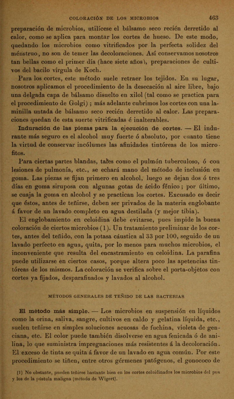 preparación de microbios, utilícese el bálsamo seco recién derretido al calor, como se aplica para montar los cortes de hueso. De este modo, quedando los microbios como vitrificados por la perfecta solidez del menstruo, no son de temer las decoloraciones. Así conservamos nosotros tan bellas como el primer día (hace siete años^, preparaciones de culti- vos del bacilo vírgula de Koch. Para los cortes, este método suele retraer los tejidos. En su lugar, nosotros aplicamos el procedimiento de la desecación al aire libre, bajo una delgada capa de bálsamo disuelto en xilol (tal como se practica para el procedimiento de Golgi) ; más adelante cubrimos los cortes con una la- minilla untada de bálsamo seco recién derretido al calor. Las prepara- ciones quedan de esta suerte vitrificadas é inalterables. Induración de las piezas para la ejecución de cortes. — El indu- rante más seguro es el alcohol muy fuerte ó absoluto, por cuanto tiene la virtud de conservar incólumes las afinidades tintóreas de los micro- fitos. Para ciertas partes blandas, taíes como el pulmón tuberculoso, ó con lesiones de pulmonía, etc., se echará mano del método de inclusión en goma. Las piezas se fijan primero en alcohol, luego se dejan dos ó tres días en goma siruposa con algunas gotas de ácido fénico ; por último, se cuaja la goma en alcohol y se practican los cortes. Excusado es decir que éstos, antes de teñirse, deben ser privados de la materia englobante á favor de un lavado completo en agua destilada (y mejor tibia). El englobamiento en celoidina debe evitarse, pues impide la buena coloración de ciertos microbios (1). Un tratamiento preliminar de los cor- tes, antes del teñido, con la potasa cáustica al 33 por 100, seguido de un lavado perfecto en agua, quita, por lo menos para muchos microbios, el inconveniente que resulta del encastramieuto en celoidina. La parafina puede utilizarse en ciertos casos, porque altera poco las apetencias tin- tóreas de los mismos. La coloración se verifica sobre el porta-objetos con cortes ya fijados, desparafiuados y lavados al alcohol. MÉTODOS GENERALES DE TEÑIDO DE LAS BACTERIAS El método más simple. — Los microbios en suspensión en líquidos como la orina, saliva, sangre, cultivos en caldo y gelatina líquida, etc., suelen teñirse en simples soluciones acuosas de fuchina, violeta de gen- ciana, etc. El color puede también disolverse en agua fenicada ó de ani- lina, lo que suministra impregnaciones más resistentes á la decoloración. El exceso de tinta se quita á favor de un lavado en agua común. Por este procedimiento se tiñen, entre otros gérmenes patógenos, el gonococo de (1) No obstante, pueden teñirse bastante bien en los cortes celoidinados los microbios del pus y los de la pústula maligna (método de Wigert).