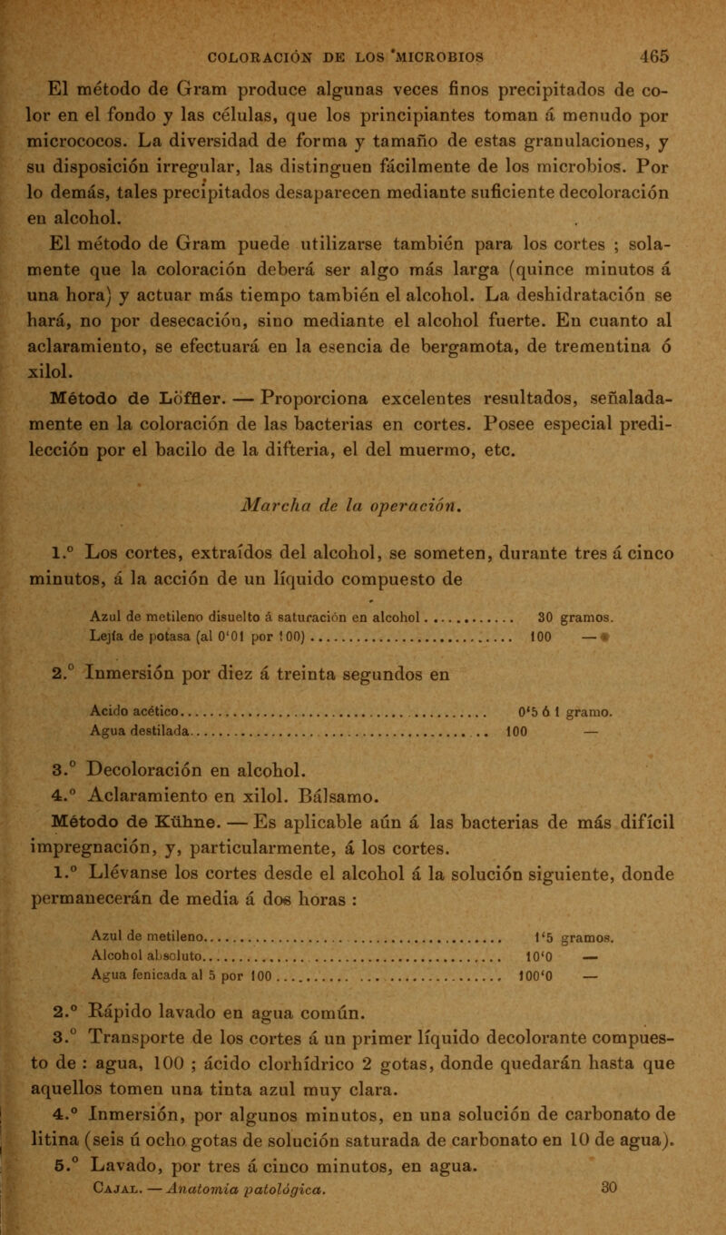 El método de Gram produce algunas veces finos precipitados de co- lor en el fondo y las células, que los principiantes toman á menudo por micrococos. La diversidad de forma y tamaño de estas granulaciones, y su disposición irregular, las distinguen fácilmente de los microbios. Por lo demás, tales precipitados desaparecen mediante suficiente decoloración en alcohol. El método de Gram puede utilizarse también para los cortes ; sola- mente que la coloración deberá ser algo más larga (quince minutos á una hora) y actuar más tiempo también el alcohol. La deshidratación se hará, no por desecación, sino mediante el alcohol fuerte. En cuanto al aclaramiento, se efectuará en la esencia de bergamota, de trementina 6 xilol. Método de Loffler. — Proporciona excelentes resultados, señalada- mente en la coloración de las bacterias en cortes. Posee especial predi- lección por el bacilo de la difteria, el del muermo, etc. Marcha de la operación, 1.° Los cortes, extraídos del alcohol, se someten, durante tres á cinco minutos, á la acción de un líquido compuesto de Azul de metileno disuelto á saturación en alcohol 30 gramos. Lejía de potasa (al O'Ol por {00) 100 — •» 2.° Inmersión por diez á treinta segundos en Acido acético 0*5 6 1 gramo. Agua destilada .. 100 — 3.° Decoloración en alcohol. 4.° Aclaramiento en xilol. Bálsamo. Método de Kühne. — Es aplicable aún á las bacterias de más difícil impregnación, y, particularmente, á los cortes. 1.° Llévanse los cortes desde el alcohol á la solución siguiente, donde permanecerán de media á dos horas : Azul de metileno 1 '5 gramos. Alcohol absoluto 10*0 — Agua fenicada al 5 por 100 100*0 — 2.° Rápido lavado en agua común. 3.° Transporte de los cortes á un primer líquido decolorante compues- to de : agua, 100 ; ácido clorhídrico 2 gotas, donde quedarán hasta que aquellos tomen una tinta azul muy clara. 4.° Inmersión, por algunos minutos, en una solución de carbonato de litina (seis ú ocho gotas de solución saturada de carbonato en 10 de agua). 5.° Lavado, por tres á cinco minutos, en agua. Cajal.—Anatomía patológica. 30