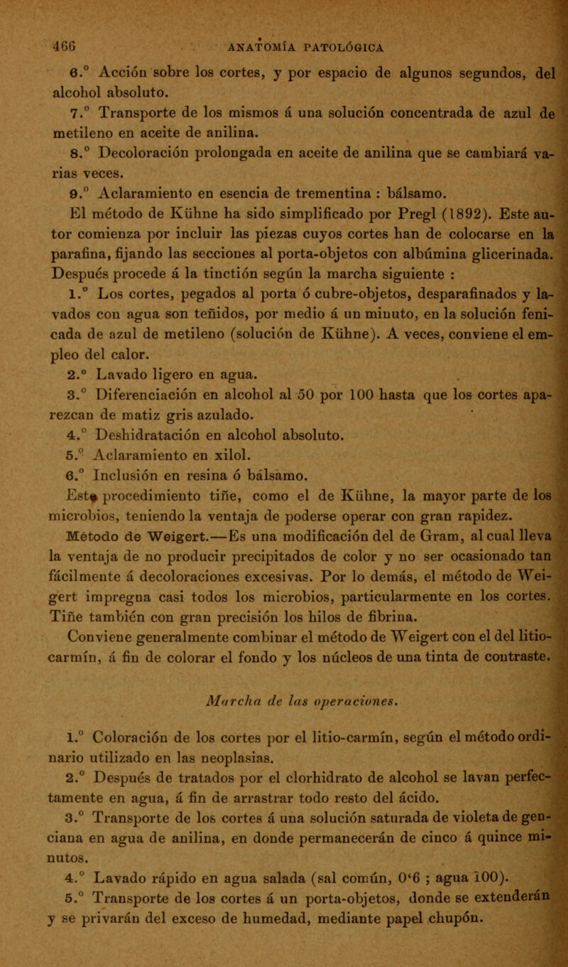 6.° Acción sobre los cortes, y por espacio de algunos segundos, del alcohol absoluto. 7.° Transporte de los mismos á una solución concentrada de azul de metileno en aceite de anilina. 8.° Decoloración prolongada en aceite de anilina que se cambiará va- rias veces. 9.° Aclaramiento en esencia de trementina : bálsamo. El método de Kühne ha sido simplificado por Pregl (1892). Este au- tor comienza por incluir las piezas cuyos cortes han de colocarse en la parafina, fijando las secciones al porta-objetos con albúmina glicerinada. Después procede á la tinctión según la marcha siguiente : 1. Los cortes, pegados al porta ó cubre-objetos, desparafinados y la- vados con agua son teñidos, por medio á un minuto, en la solución feni- cada de azul de metileno (solución de Kühne). A veces, conviene el em- pleo del calor. 2.° Lavado ligero en agua. 3.° Diferenciación en alcohol al 50 por 100 hasta que los cortes apa- rezcan de matiz gris azulado. 4.° Deshidratación en alcohol absoluto. 5.^ Aclaramiento en xilol. 6.° Inclusión en resina ó bálsamo. Estf procedimiento tiñe, como el de Kühne, la mayor parte de los microbios, teniendo la ventaja de poderse operar con gran rapidez. Método de Weigert.—Es una modificación del de Gram, al cual lleva la ventaja de no producir precipitados de color y no ser ocasionado tan fácilmente á decoloraciones excesivas. Por lo demás, el método de Wei- gert impregna casi todos los microbios, particularmente en los cortes. Tiñe también con gran precisión los hilos de fibrina. Conviene generalmente combinar el método de Weigert con el del litio- carmín, á fin de colorar el fondo y los núcleos de una tinta de contraste. Marcha de las operaciones. 1.° Coloración de los cortes por el litio-carmín, según el método ordi- nario utilizado en las neoplasias. 2.° Después de tratados por el clorhidrato de alcohol se lavan perfec- tamente en agua, á fin de arrastrar todo resto del ácido. 3.° Transporte de los cortes á una solución saturada de violeta de gen- ciana en agua de anilina, en donde permanecerán de cinco á quince mi- nutos. 4.° Lavado rápido en agua salada (sal común, 0*6 ; agua iOO). 5.° Transporte de los cortes á un porta-objetos, donde se extenderán y se privarán del exceso de humedad, mediante papel chupón.