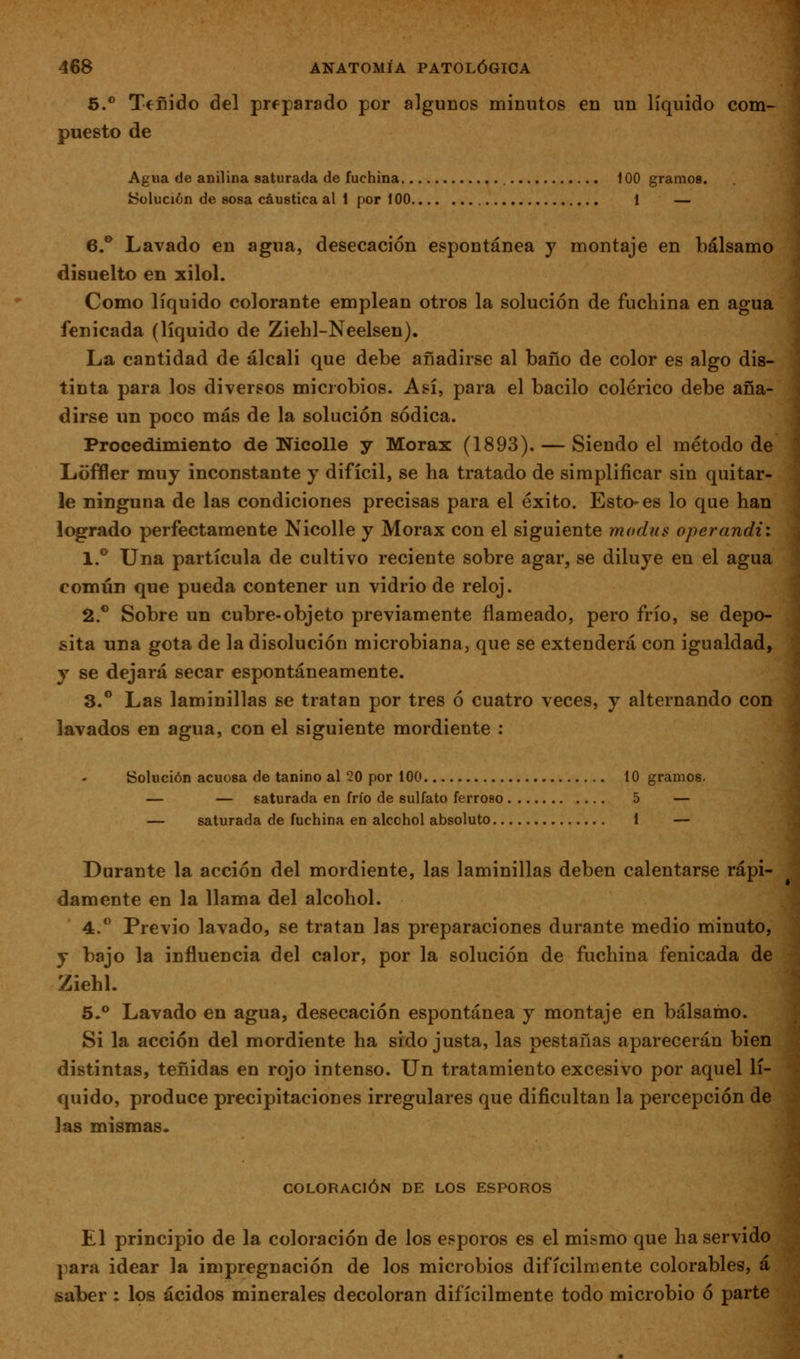 S.*' Teñido del preparado por algunos mÍDutos en un líquido com- puesto de Agua de anilina saturada de fuchina 100 gramos. Solución de sosa cáustica al 1 por 100 1 — 6.** Lavado en agua, desecación espontánea y montaje en bálsamo disuelto en xilol. Como líquido colorante emplean otros la solución de fuchina en agua fenicada (líquido de Ziehl-Neelsen). La cantidad de álcali que debe añadirse al baño de color es algo dis- tinta para los diversos microbios. Así, para el bacilo colérico debe aña- dirse un poco más de la solución sódica. Procedimiento de Nicolle y Morax (1893). — Siendo el método de Lofíler muy inconstante y difícil, se ha tratado de simplificar sin quitar- le ninguna de las condiciones precisas para el éxito. Esto-es lo que han logrado perfectamente Nicolle y Morax con el siguiente modus operandií \.^ Una partícula de cultivo reciente sobre agar, se diluye en el agua común que pueda contener un vidrio de reloj. á.* Sobre un cubre-objeto previamente flameado, pero frío, se depo- sita una gota de la disolución microbiana, que se extenderá con igualdad, y se dejará secar espontáneamente. 3.** Las laminillas se tratan por tres ó cuatro veces, y alternando con lavados en agua, con el siguiente mordiente : Solución acuosa de tanino al 20 por 100 10 gramos. — — saturada en frío de sulfato ferroso 5 — — saturada de fuchina en alcohol absoluto 1 — Durante la acción del mordiente, las laminillas deben calentarse rápi- damente en la llama del alcohol. 4. Previo lavado, se tratan las preparaciones durante medio minuto, y bajo la influencia del calor, por la solución de fuchina fenicada de Ziehl. 5.** Lavado en agua, desecación espontánea y montaje en bálsamo. Si la acción del mordiente ha sido justa, las pestañas aparecerán bien distintas, teñidas en rojo intenso. Un tratamiento excesivo por aquel lí- quido, produce precipitaciones irregulares que dificultan la percepción de las mismas. COLORACIÓN DE LOS ESPOROS El principio de la coloración de los esporos es el mismo que ha servido para idear la impregnación de los microbios difícilmente colorables, á saber : los ácidos minerales decoloran difícilmente todo microbio ó parte